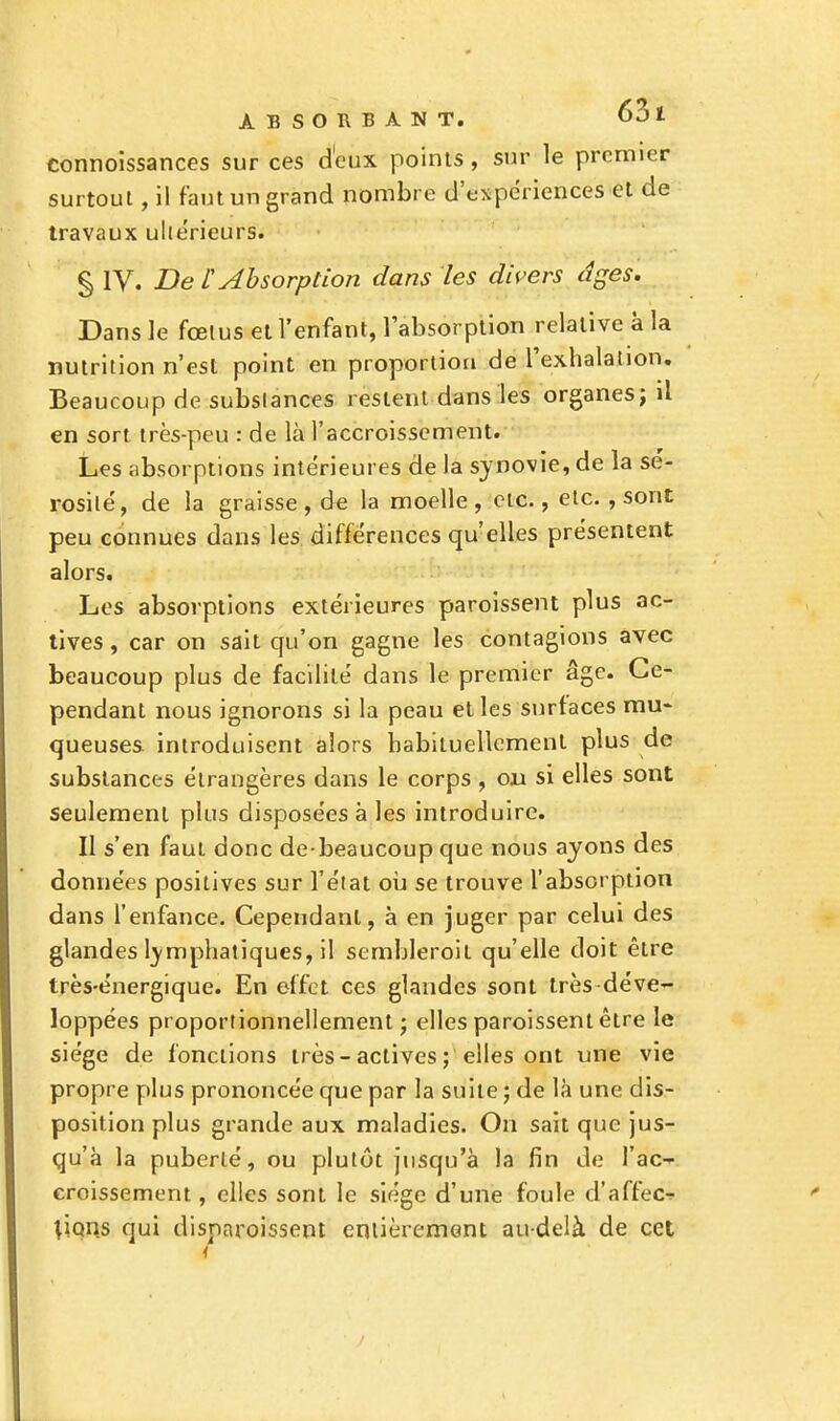 connoissances sur ces d'eux points, sur le premier surtout, il faut un grand nombre d'expériences et de travaux ulte'rieurs. § IV. De L'Absorption dans les divers dges. Dans le fœtus et l'enfant, l'absorption relative à la nutrition n'est point en proportion de l'exhalation. Beaucoup de substances restent dans les organes; il en sort très-peu : de là l'accroissement. Les absorptions intérieures de la synovie, de la sé- rosité, de la graisse , de la moelle , etc., etc. , sont peu connues dans les différences qu'elles présentent alors. Les absorptions extérieures paroissent plus ac- tives , car on sait qu'on gagne les contagions avec beaucoup plus de facilité dans le premier âge. Ce- pendant nous ignorons si la peau et les surfaces mu- queuses introduisent alors habituellement plus de substances étrangères dans le corps , on si elles sont seulement plus disposées à les introduire. Il s'en faut donc debeaucoup que nous ayons des données positives sur l'état où se trouve l'absorption dans l'enfance. Cependant, à en juger par celui des glandes lymphatiques, il sembleroit qu'elle doit être très-énergique. En effet ces glandes sont très déve- loppées proportionnellement j elles paroissent être le siège de fonctions très-actives ; elles ont une vie propre plus prononcée que par la suite ; de là une dis- position plus grande aux maladies. On sait que jus- qu'à la puberté, ou plutôt jusqu'à la fin de l'ac- croissement , elles sont le siège d'une foule d'àffec* lions qui disnnroissent entièrement au-delà de cet