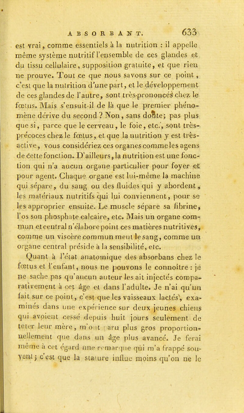 est vrai, comme essentiels à la nutrition : il appelle même système nutritif l'ensemble de ces glandes et du tissu cellulaire, supposition gratuite, et que rien ne prouve. Tout ce que nous savons sur ce point, c'est que la nutrition d'une part, et le développement de ces glandes de l'autre, sont très-prononcéèchez le fœtus. Mais s'ensuit-il de là que le premier phéno- mène dérive du second ? Non, sans donte; pas plus que si, parce que le cerveau , le foie, etc.', sont très- précoces chez le fœtus, et que la nutrition y est très- aclive , vous considériez ces organes comme les agens de cette fonction. D'ailleurs, la nutrition est une fonc- tion qui n'a aucun organe particulier pour foyer et pour agent. Chaque organe est lui-même la machine qui sépare, du sang ou des fluides qui y abordent, les matériaux nutritifs qui lui conviennent, pour se les approprier ensuite. Le muscle sépare sa fibrine, l'os son phosphate calcaire, etc. Mais un organe com- mun et central n'élaborepoint ces matières nutritives, comme un viscère commun meut le sang, comme un organe central préside à la sensibilité, etc. Quant à l'état anatomique des absorbans chez le fœtus et l'enfant, nous ne pouvons le connoitre : je ne sache pas qu'aucun auteur lésait injectés compa- rativement à cet âge et dans l'adulte. Je n'ai qu'un fait sur ce point, c'est que les vaisseaux lactés', exa- minés dans une expérience sur deux jeunes chiens qui avoieut cessé depuis huit jours seulement de teter leur mère, m'o i aru plus gros proportion- nellement que dans un âge plus avancé. Je ferai même à cet égard une remarque qui m'a frappé sou- Vent j c'est que la sia-ure influe moins qu'on ne le