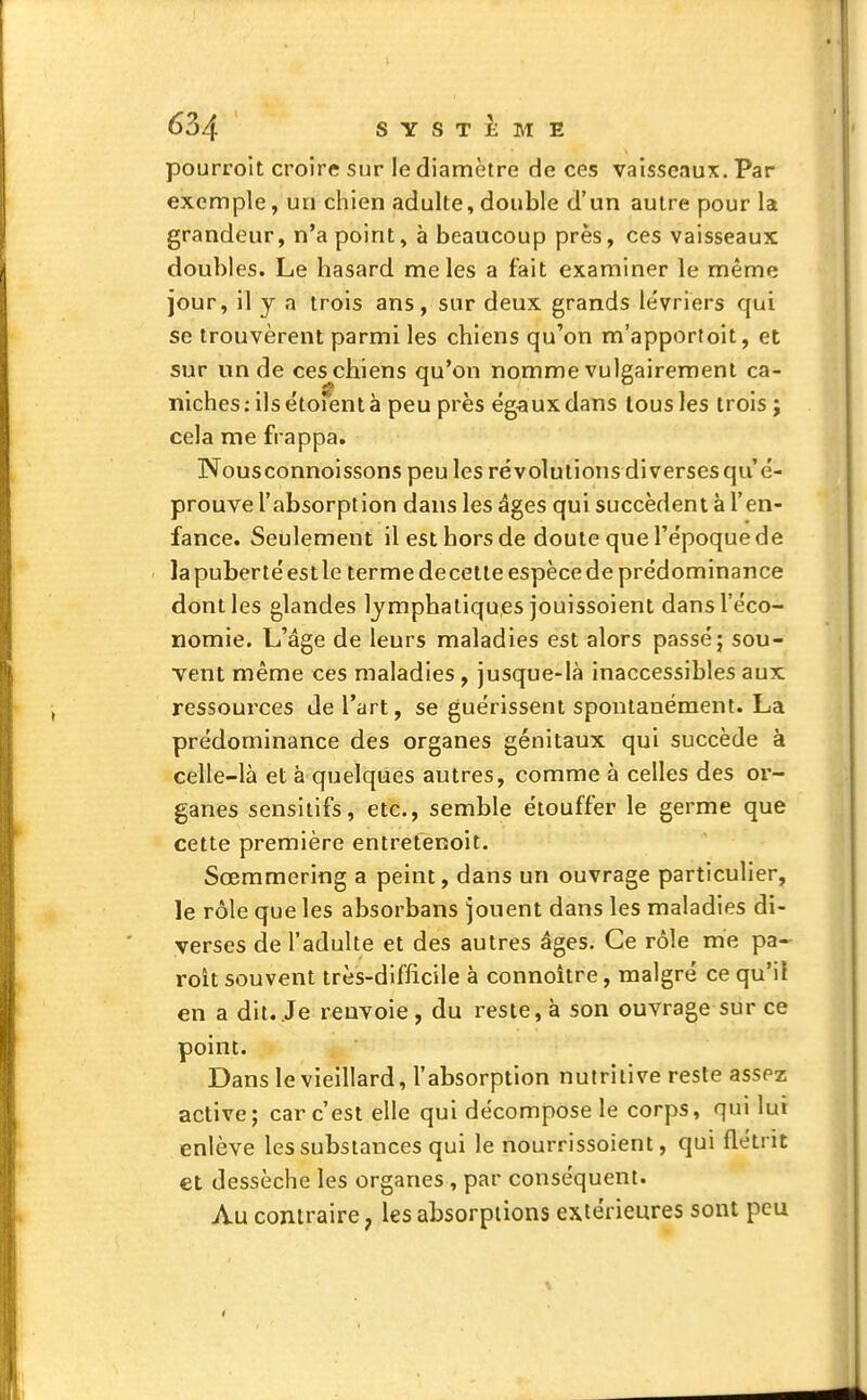 pourroit croire sur le diamètre de ces vaisseaux. Par exemple, un chien adulte, double d'un autre pour la grandeur, n'a point, à beaucoup près, ces vaisseaux doubles. Le hasard mêles a fait examiner le même jour, il y a trois ans, sur deux grands lévriers qui se trouvèrent parmi les chiens qu'on m'apportoit, et sur un de ces chiens qu'on nomme vulgairement ca- niches: ils étofent à peu près égaux dans tous les trois ; cela me frappa. Nousconnoissons peu les révolutions diversesqu'é- prouve l'absorption dans les âges qui succèdent à l'en- fance. Seulement il est hors de doute que l'époque de la puberté est le terme decetle espèce de prédominance dont les glandes lymphatiques jouissoient dans l'éco- nomie. L'âge de leurs maladies est alors passé; sou- vent même ces maladies, jusque-là inaccessibles aux ressources de l'art, se guérissent spontanément. La prédominance des organes génitaux qui succède à celle-là et à quelques autres, comme à celles des or- ganes sensitifs, etc., semble étouffer le germe que cette première entretenoit. Sœmmering a peint, dans un ouvrage particulier, le rôle que les absorbans jouent dans les maladies di- verses de l'adulte et des autres âges. Ce rôle me pa- roit souvent très-difiicile à connoitre, malgré ce qu'il en a dit..Je renvoie, du reste, à son ouvrage sur ce point. Dans le vieillard, l'absorption nutritive reste assez active; car c'est elle qui décompose le corps, qui lut enlève les substances qui le nourrissoient, qui flétrit et dessèche les organes, par conséquent. Au contraire, les absorptions extérieures sont peu