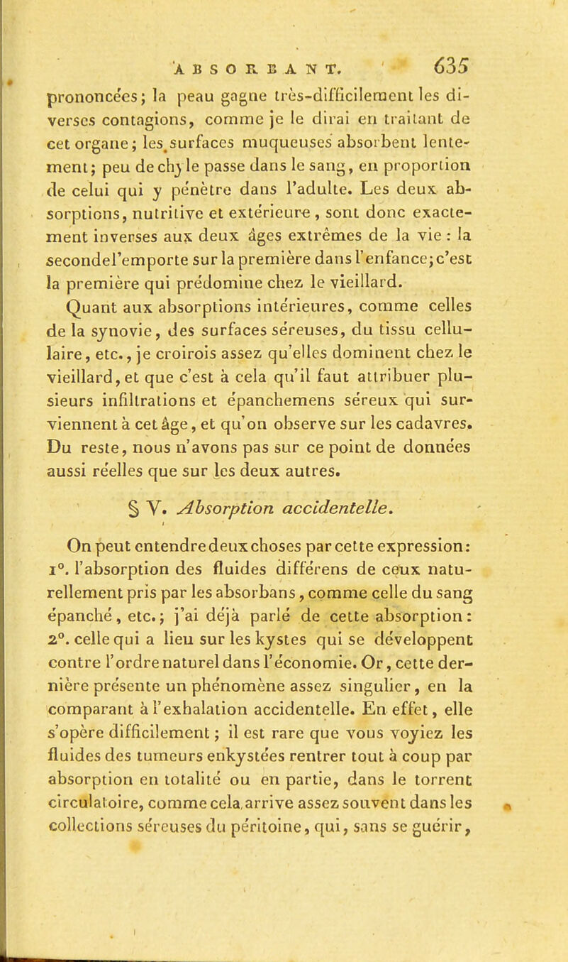 prononcées; la peau gagne très-difficilement les di- verses contagions, comme je le dirai en traitant de cet organe; les.surfaces muqueuses; absorbent lente- ment; peu de chyle passe dans le sang, en proportion de celui qui y pe'nètre dans l'adulte. Les deux ab- sorptions, nutritive et extérieure , sont donc exacte- ment inverses aux deux âges extrêmes de la vie : la secondel'emporte sur la première dans l'enfance;c'est la première qui prédomine chez le vieillard. Quant aux absorptions intérieures, comme celles de la synovie, des surfaces séreuses, du tissu cellu- laire, etc., je croirois assez qu'elles dominent chez le vieillard,et que c'est à cela qu'il faut attribuer plu- sieurs infiltrations et épanchemens séreux qui sur- viennent à cet âge, et qu'on observe sur les cadavres. Du reste, nous n'avons pas sur ce point de données aussi réelles que sur les deux autres. S V. Absorption accidentelle. On peut entendre deux choses par cette expression : i°. l'absorption des fluides différens de ceux natu- rellement pris par les absorbans, comme celle du sang épanché, etc. ; j'ai déjà parlé de cette absorption : 2°. celle qui a lieu sur les kystes qui se développent contre l'ordre naturel dans l'économie. Or, cette der- nière présente un phénomène assez singulier, en la comparant à l'exhalation accidentelle. En effet, elle s'opère difficilement ; il est rare que vous voyiez les fluides des tumeurs enkystées rentrer tout à coup par absorption en totalité ou en partie, dans le torrent circulatoire, comme cela,arrive assez souvent dans les collections séreuses du péritoine, qui, sans se guérir, i