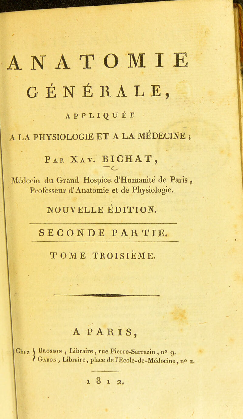 ANATOMIE GÉNÉRALE, APPLIQUÉE A LA PHYSIOLOGIE ET A LA MÉDECINE 5 Par Xav. BICHAT, —o Médecin da Grand Hospice d'Humanité de Paris f Professeur d'Anatomie et de Physiologie. NOUVELLE ÉDITION. I SECONDE PARTIE. TOME TROISIÈME. Ch lez A PARIS, { Brosson , Libraire, rue Pierre-Sarrazin , n» 9. I Gabon , Libraire, place de l'Ecole-de-Médecine, n» 3. 1812.