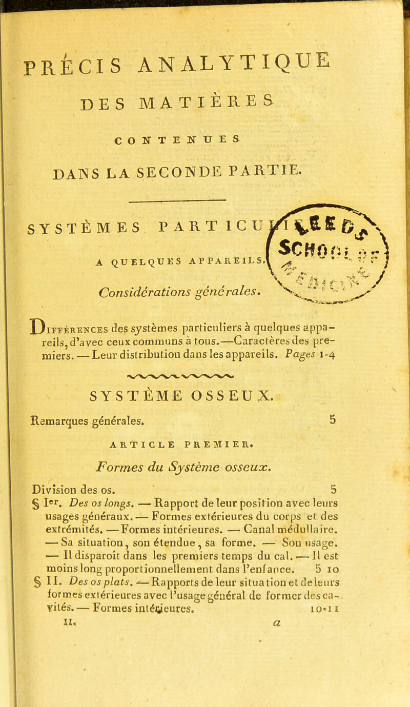 PRECIS ANALYTIQUE DES MATIÈPuES CONTENUES DANS LA SECONDE PARTIE. SYSTÈMES PARTICU £ A QUELQUES APPARElLS.l ^  * Considérations générales, ' '  Différences des systèmes particuliers à quelques appa- reils, d'avec ceux communs à tous.—Caractères des pre- miers.— Leur distribution dans les appareils. Pages 1-4 SYSTÈME OSSEUX. Remarques générales. 5 ARTICLE PREMIER. Formes du Système osseux. Division des os.  5 § I*. Des os longs. — Rapport de leur position avec leurs usages généraux. — Formes extérieures du corps et des extrémités. —Formes intérieures. — Canal médullaire. — Sa situation, son étendue, sa forme. — Sou usage. — Il disparoit dans les premiers temps du cal. — 11 est moins long proportionnellement dans l'enfance. 5 10 § II. Dejojp/afj.-^Rapports de leur situation et de leurs formes extérieures avec l'usage général de former des ca- vités. — Formes iniéiiieures. 1 o« n u. a
