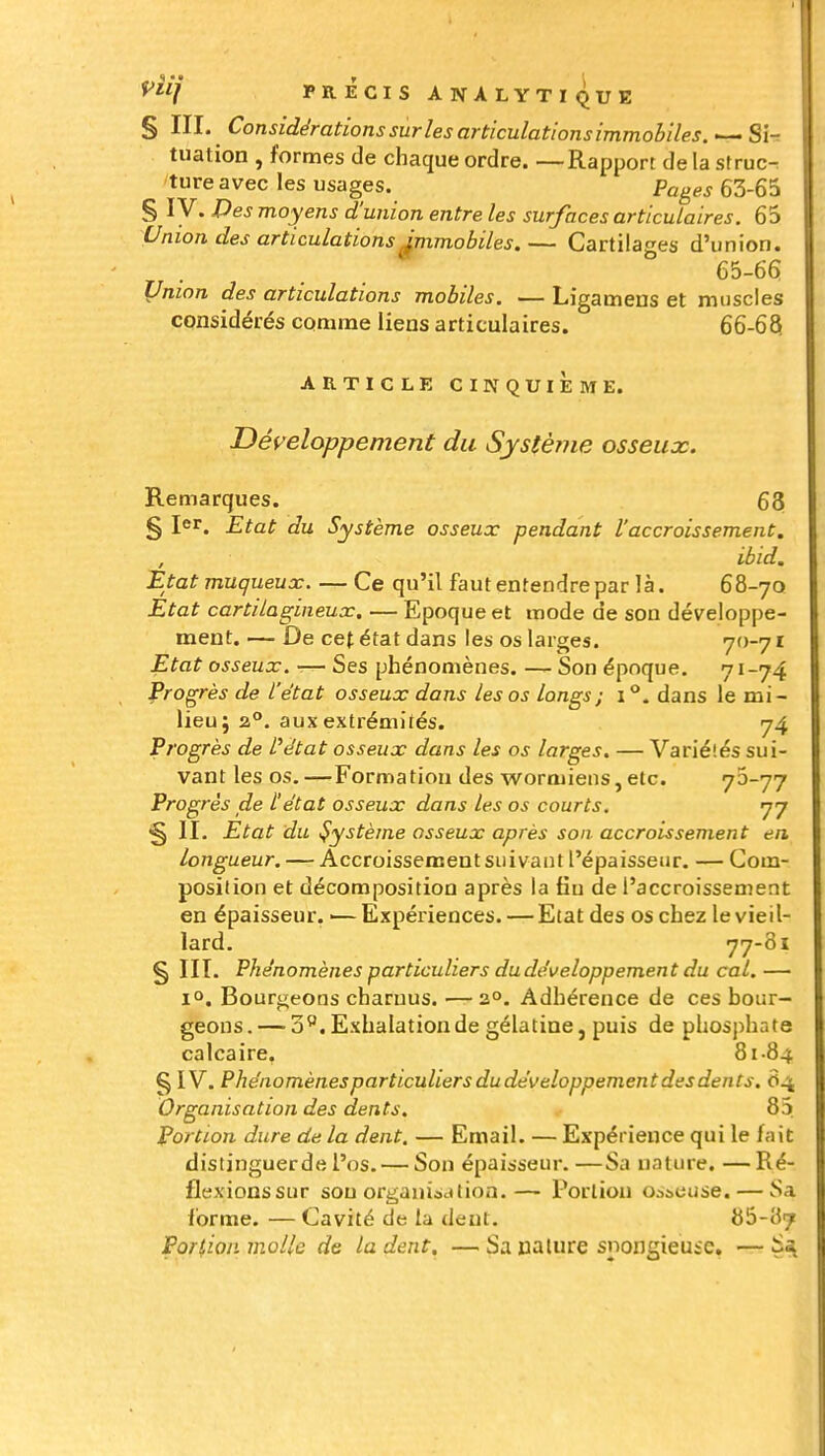§ III. Considérations sur les articulations immobiles. '— Si- tuation , formes de chaque ordre. —Rapport de la struc- ture avec les usages. Pages 63-65 § ly. Des moyens d'union entre les surfaces articulaires. 65 Union des articulations Jmmobiles. — Cartilages d'union. 65-66 Union des articulations mobiles. — Ligamens et muscles considérés comme liens articulaires. 66-63 ARTICLE CINQUIEME. Développement du Systèriie osseux. Remarques. 63 § I<*r. Etat du Système osseux pendant l'accroissement. , ibid. itat muqueux Ce qu'il faut entendre par là. 68-70 Etat cartilagineux, — Epoque et mode de son développe- ment. — De cet état dans les os larges. 70-7 x Etat osseux. ■— Ses phénomènes. — Son époque. 71-74 Progrès de l'état osseux dans les os longs; 1°. dans le mi- lieu j a°. aux extrémités. 74 Progrès de Pétat osseux dans les os larges. — Variélés sui- vant les os. —Formation des wormiens, etc. 73-77 Progrès de l'état osseux dans les os courts. 77 § II. Etat du Système osseux après son accroissement en longueur. — Accroissement suivant l'épaisseur. — Com- position et décomposition après la fiu de l'accroissement en épaisseur. ■— Expériences. — Etat des os chez le vieil- lard. 77-81 § HT. Phénomènes particuliers du développement du cal.— 1°. Bourgeons charuus. —2°. Adhérence de ces bour- geons.— 3*. Exhalation de gélatine, puis de phosphate calcaire. 81-84 § IV. Phénomènes particuliers dudéveloppement des dents. 84 Organisation des dents. 85 Portion dure de la dent. — Email. — Expérience qui le fait distinguer de l'os. — Son épaisseur. —Sa nature. —Ré- flexions sur sou organiac»tion.— Portion osseuse. — Sa forme. — Cavité de la dent. 86-87 Poriion molle de la dent. — Sa nature snongieuic, — S^