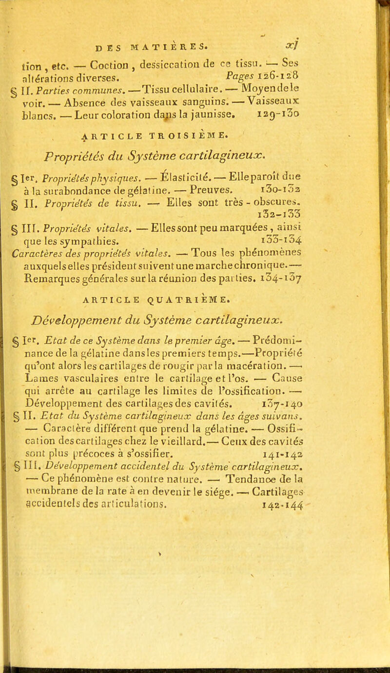 DES MATIÈRES. xj lion , etc. — Coction , dessiccation de ce tissu. — Ses altérations diverses. Pages 126-128 § II, Parties communes. —Tissu cellulaire. — Mcjendele voir. — Absence des vaisseaux sanguins.—Vaisseaux blancs. —Leur coloration da^js la jaunisse. izg-iSo ARTICLE TROISIÈME. Propriétés du Système cartilagineux. § 1er, Propriétés physiques. — Élasticité. — EUeparoit due à la surabondance de gélatine. —Preuves. i3o-i5a S II. Propriétés de tissu. — Elles sont très - obscures, § III. Propriétés vitales. —Elles sont peu marquées , ainsi que les sympathies. 100-104 Caractères des propriétés vitales. — Tous les phénomènes auxquels elles président suivent une raarchechronique.— Remarques générales sur la réunion des parties. i34-i57 ARTICLE QUATRIÈME. Développement du Système cartilagineux. § 1er. Etat de ce Système dans le premier âge, — Prédomi- nance de la gélatine dansles premiers temps.—Propriété qu'ont alors les cartilages de rougir parla macération. —■ Lames vasculaires entre le cartilage et l'os. — Cause qui arrête au cartilage les limites de l'ossification. —■ Développement des cartilages des cavités. 137-140 § II. Etat du Système cartilagineux dans les âges suivans. — Caractère différent que prend la gélatine. — Ossifi- cation des cartilages chez le vieillard.— Ceux des cavités sont plus précoces à s'ossifier. 141-143 §111. Développement accidentel du Système cartilagineux, — Ce phénomène est contre nature. — Tendance de la membrane de la rate à en devenir le siège. — Cartilages accidentels des articulations. 142-144