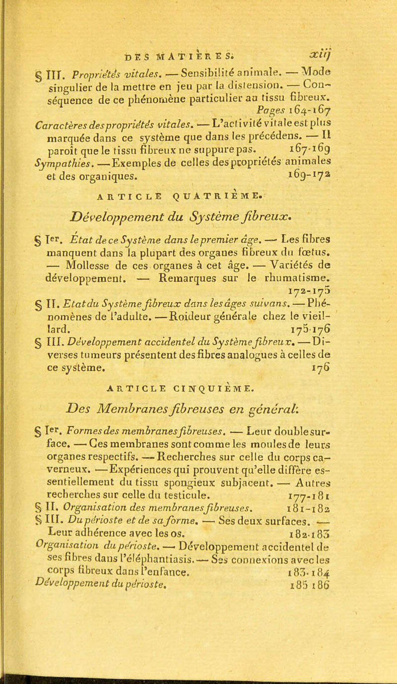 DÉS Ai AT I ER E Si XliJ % III. Propriétés vitales. — Sensibilité animale, — Mode singulier de la mettre en jeu par la dislension. — Con- séquence de ce phénomène particulier aa tissu fibreux. Pages 164-167 Caractères des propriétés vitales, — L'activité vitale est plus marquée dans ce système que dans les précédens. — H paroît que le tissu fibreux ne suppure pas. 167-169 Sympathies. —Exemples de celles despcopriétés animales et des organiques. 169-172 ARTICLE QUATRIEME. Déf^eloppement du Système fibreux, § 1er. État de ce Système dans le premier âge. — Les fibres manquent dans la plupart des organes fibreux du fœtus. — Mollesse de ces organes à cet âge. — Variétés de développement. — Remarques sur le rhumatisme. 172-175 § II. Etat du Système fibreux dans les âges suivans. — Phé- nomènes de l'adulte. —Roideur générale chez le vieil- lard. 175 176 § ÏII. Développement accidentel du Systèmejibreuv, —Di- verses tumeurs présentent des fibres analogues à celles de ce système. 176 ARTICLE CINQUIÈME. Des Membranes fibreuses en général'. § I^i'. Formes des membranes fibreuses, — Leur doublesur- face.—Ces membranes sont comme les moulesde leurs organes respectifs. — Recherches sur celle du corps ca- verneux. —Expériences qui prouvent qu'elle diffère es- sentiellement du tissu spongieux subjacent. — Autres recherches sur celle du testicule. 177-18i §11. Organisation des membranes fibreuses. l8l-i8a § m. Du périoste et de sa forme, — Ses deux surfaces. >— Leur adhérence avec les os. 182-183 Organisation du périoste. — Développement accidentel de ses fibres dans l'éléphantiasis. — Sss connexions avec les corps fibreux dans l'enfance. 183-184