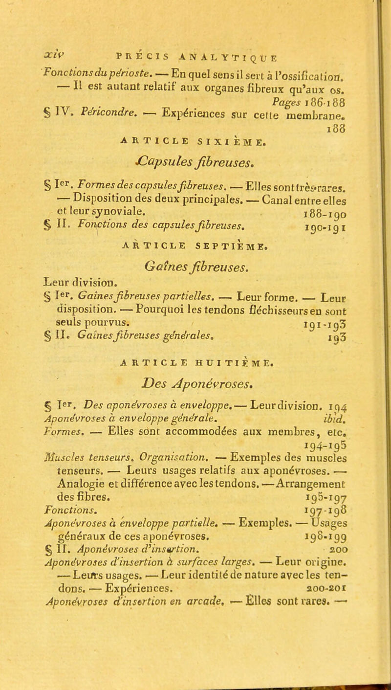 Fonctions du périoste. — En quel sens il sert à l'ossificalion» — Il est autant relatif aux organes fibreux qu'aux os. Pages s^e-iU S IV. Péncondre. — Expériences sur celte membrane. i88 ARTICLE SIXIÈME. JCapsules fibreuses, § 1er. Formes des capsules fibreuses. —Elles sont frè£« rares. — Disposition des deux principales. — Canal entre elles et leur synoviale. i88-igo §11. Fonctions des capsules fibreuses. igo-igi ARTICLE SEPTIÈME. Gaînes fibreuses. Leur division. § 1er. Gaines fibreuses partielles. — Leur forme. — Leur disposition. —Pourquoi les tendons fléchisseurs en sont seuls pourvus. 191 • i g3 §11. Gaînes fibreuses générales. ig3 ARTICLE HUITIÈME. Des jéponéi^roses» § 1er. Des aponévroses à enveloppe.— Leur division. IQ4 Aponévroses à enveloppe générale. ibid. Formes. — Elles sont accommodées aux membres, etc. 194-195 Muscles tenseurs. Organisation, — Exemples des muscles tenseurs. — Leurs usages relatifs aux aponévroses. — Analogie et différence avec les tendons, —Arrangement des fibres. 195-197 Fonctions. 197-198 Aponévroses à enveloppe partielle, — Exemples. — Usages généraux de ces aponévroses. 198-199 § If. Aponévroses d^insertion. 200 Aponévroses d'insertion à surfaces larges. — Leur origine. — Lents usages. — Leur identilé de nature avec les ten- dons.— Expériences. 200-201 Aponévroses d'insertion en arcade, — Èlles sont rares. —