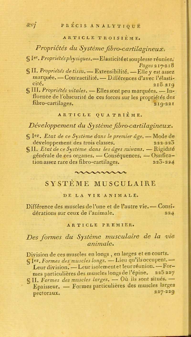 ARTICLE TUOISïÈME. Propriétés du Système fibro-cartilagineudc. § 1er. Propriétés physiques.—Elasticitéet souplesse réunies; Pages 2118 § II. Propriétés de tissu. — Extensibilité. —Elle j est assez marquée. — Coniractilité. — Diflérepces d'avec l'élasti- cité. 218219 § III. Propriétés vitales. — Elles sont peu marquées. — In- fluence de l'obscurité de ces forces sur les propriétés des fibro-cartilages. 219-221 ARTICLE QUATRIÈME. Développement du Système jïbro-cartilagineux. § 1er. Etat de ce Système dans le premier âge. — Mode de développertient des trois classes. 222-223 § II. Etat de ce Système dans les âges suivons. — Rigidité générale de ces organes. — Conséquences. — Ossifica- tion assez rare des fibro-cartilages. 223-224 SYSTÈME MUSCULAIRE DE LA VIE ANIMALE. Différence des muscles de l'une et de l'autre vie.— Consi- dérations sur ceux de l'animale. 224 ARTICLE PREMIER. jDes formes du Système musculaire de la vie animale. Division de ces muscles en longs , en larges et en courts. § 1er. Formes des muscles longs. — Lieu qu'ils occupent. — Leur division.—Leur isolement et leur réunion.—For- mes particulières des muscles longs de l'épine. 225 227 § II. Formes des muscles larges. — Où ils sont situés. — Epaisseur. — Formes particulières des muscles larges pectoraux. 227-229