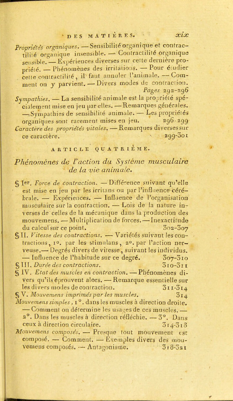 Propriétés organiques.—Sensibilité organique et contrac- tilité orga'niqiie insensible. Conlraclililé organique sensible.'— Evpériences diverses fur cette dernière pro- priété. — Phénomènes des irritations. — Pour étudier cette contractilité, il faut annuler l'animale.—Cona- ment on y parvient. — Divers modes de contraction. Pages 292-296 Sympathies. — La sensibilité animale est la propriété spé- cialement mise en jeu par elles. —Remarques générales. —^Syrupathiss de sensibilité animale. — Les propriélés organiques sont rarement mises en jeu. 296-299 Caractère des propriétés vitales. —Remarques diverses sur ce caractère. ^ 299-301 ARTICLE QUATRIÈME. Phénomènes de l'action du Système musculaire de la vie animale. § ïer. Force de contraction. —Diffé-ence suivant qu'elle est mise en jeu par lesirritans ou par l'influence céré- brale. — Expériences. — Influence de l'organisation musculaire sur la contraction. — Lois de la nature in- verses de celles de la mécanique dans la production des mouvemens. ■— Multiplication de forces. — Inexactitude du calcul sur ce point. 3n2-3o7 § TI. Vitesse des contractions. — Variétés suivant les con- tractions, 1°. par les stimiilans, 2°. par l'action ner- veuse.— Degrés divers de vitesse, suivant les individus. — Influence de l'habitude sur ce degré. 3o7-3io §111. Durée des contractions. 310-311 § iV. Etat des muscles en contraction. —Phénomènes di- vers qu'ils éprouvent alors.—Remarque essentielle sur les divers modes de contraction. 3ii-3 i4 § V. Mouvemens imprimés par les muscles. 3l4 Mouvemens simples, i dans les muscles à direction droite. — Comment on détermine les usages de ces muscles.— 2**. Dans les muscles à direction réfléchie. — 3°. Dans ceux à direction circulaire. 3i4-3i8 Mouvemens composés. — Presque tout mouvement est composé. — Comment. — Exemples divers des mou- vemens composés. — Antagonisme. 318-321