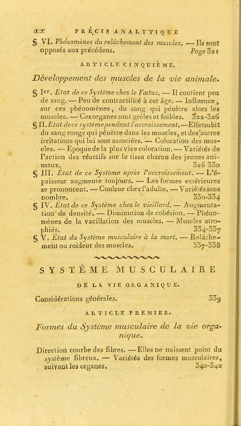 fS VI. Vh eiiomènes du relâchement des muscles, — Ils sont opposés aux précédens. Page Z21 ARTICLE CINQUIÈME. Développement des muscles de la vie animale» § 1er. Etat de ce Système chez le Fœtus. — I[ conlient peu de sang. — Peu de contractililé à cet âge. — Influence, sur ces phénomènes, du sang qui pénètre alors les muscles. — Ces organes sont grêles et foibles. 322-326 § II.Etat dece système pendant l'accroissement,—Effetsubit du sang rouge qui pénètre dans les muscles, et des'autres irritations qui lui sont associées. — Coloration des mus- cles. — Epoquede la plus vivecoloration. — Variétés de l'action des réactifs sur le tissu charnu des jeunes ani- maux. 326 33o § III. Etat de ce Système après l'accroissement. — L'é- paisseur augmente toujours. — Les formes extérieures se prononcent. — Couleur chez l'adulte. —Variétés sans nombre. 33o-334 g IV. Etat de ce Système chez le vieillard, — Augmenta- tion de densité. — Diminutiop de cohésion.— Phéno- mènes de la vacillation des muscles. — Muscles atro- phiés. 334-357 § V. État du Système musculaire à la mort, — Relâche- ment ou roideur des muscles. 537-338 SYSTÈME MUSCULAIRE DE LA VIE ORGANIQUE. Considérations générales. 339 A R T I C L E P R E M I E R. Formes du Système musculaire de la vie orga- nique. Direction courbe des fibres. —Elles ne naissent point du sj'sième fibreux. — Variétés des i'ormes musculaires, suiyaat les organes. 540-342