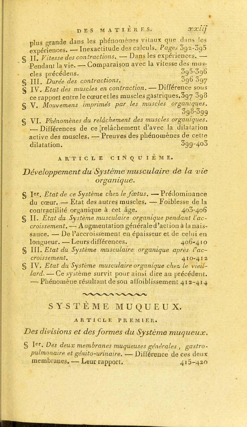 plus tande dans les phénomènes vitaux que .d;ms les expérîences. — Inexactitude des calculs. Pages Sgz-SgS § II. Vitesse des contractions. — Dans les expériences. — Pendant la vie. — Comparaison ^vec la vitesse des mus- cles précédens. ' § III. Durée des contractions. SgG 097 S IV. Etat des muscles en contraction. —Différence sous ce rapport entre le cœur et les muscles gastriques.Sgy SgS § V. Mouvemens imprimés par les muscles organiques. 398-399 § VI. Phénomènes du relâchement des muscles organiques. . Différences de ce [relâchement d'avec la dilatation active des muscles. — Preuves des phénomènes de celte dilatation. 3g9-4o3 A RT ICLE CINQUIÈME. Développement du Système musculaire de la vie organique. § 1er. État de ce Système chez le fœtus. — Prédominance du cœur. — Etat des autres muscles. — Foiblesse de la contractililé organique à cet âge. 4o3-4o6 § II. Etat du Système musculaire organique pendant l'ac- croissement. — Augmentation généraled'aclion à la nais- sance. — De l'accroissement en épaisseur et de celui en longueur. — Leurs différences. 406-41 o § III. Etat du Système musculaire organique après Pac- croissement. 410-412 § IV. Etat du Système musculaire organique chez, le vieil- lard.— Ce système survit pour ainsi dire au précédent. — Phénomène résultant de son affoiblissement 412-4x4 SYSTÈME MUQUEUX. ARTICLE PREMIER. Des divisions et des formes du Système muqueux. § l^'. Des deux membranes muqueuses générales , gastro' pulmonaire et génito-urinaire. — Différence de ces deux membranes. — Leur rapport. 415-420