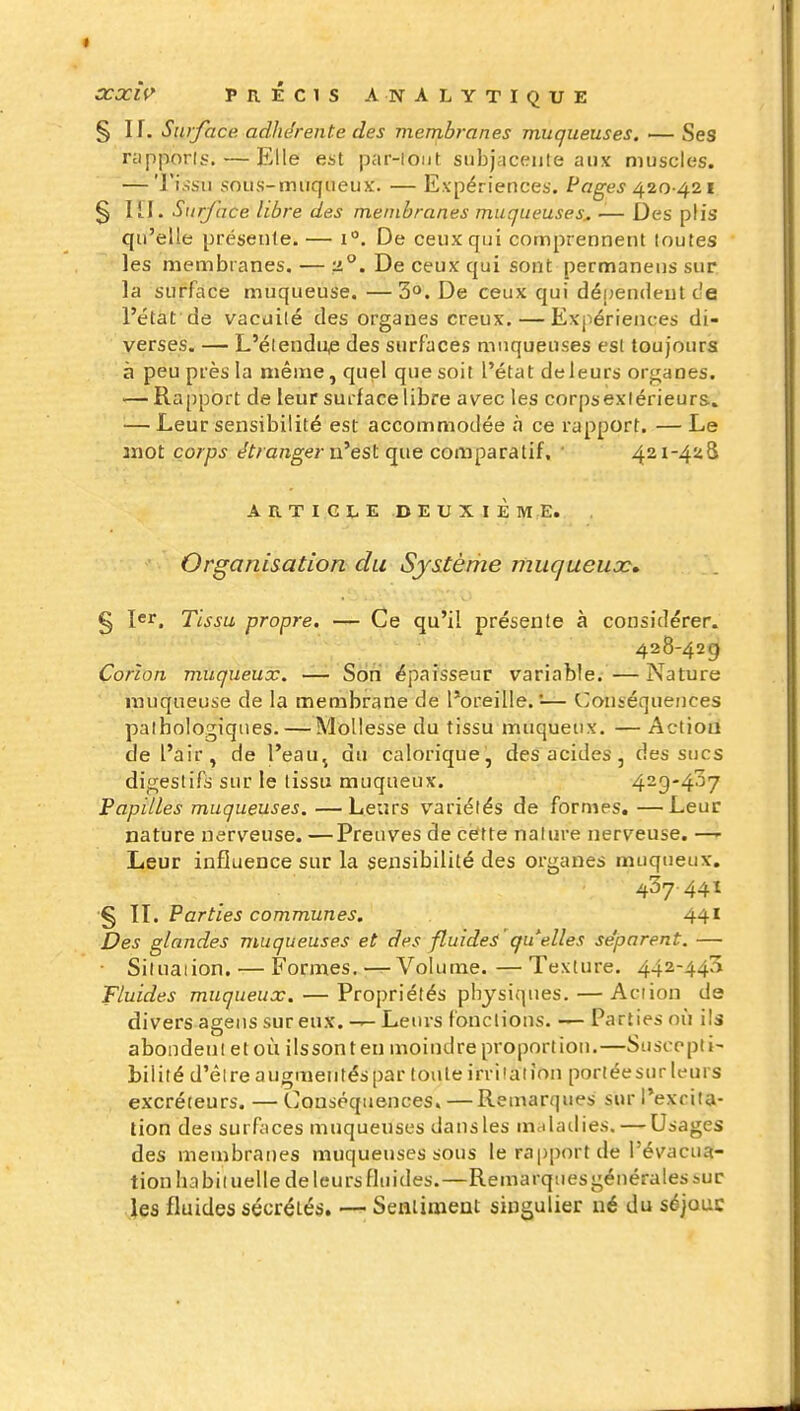 § If. Sniface adhérente des membranes muqueuses. — Ses rypporis. — Elle est par-loiit subjacejite aux muscles. — Tissu sous-muqueux. — Expériences. Pcg-gj 420 421 § lïl. Siirjace libre des membranes muqueuses^ — Des plis qu'elle présente.— i. De ceux qui comprennent toutes les membranes. — 2°. De ceux qui sont permaneus sur la surface muqueuse. —3°. De ceux qui dépendeut c'e l'état de vacuilé des organes creux, — Expériences di- verses. — L'élendu^ des surfaces muqueuses est toujours à peu près la même, quel que soit l'état de leurs organes. — Rapport de leur surface libre avec les corpsexiérieurs» — Leur sensibilité est accommodée à ce rapport. —Le Jïiot corps étrangerjx^est que comparatif, • 421-428 A R T I G L E D E U X I È M E. Organisation du Sjstèrhe muqueux» g 1er, Tissu propre. — Ce qu'il présente à considérer. 428-429 Corîon muqueux. — Son épaisseur variable.—Nature muqueuse de la membrane de l'oreille. '— Conséquences pathologiques. — Mollesse du tissu muqueux. — Actioa de l'air, de l'eau^ du calorique, des acides, des sucs digestifs sur le tissu muqueux. 429-437 Papilles muqueuses. —Leurs variétés de formes, —Leur nature nerveuse. —Preuves de cétte nature nerveuse. —- Leur influence sur la sensibilité des organes muqueux. 437 441 § IL Parties communes. 441 Des glandes muqueuses et des fluides 'qu'elles séparent. — ■ Situation. — Formes. — Volume.—Texture. 442-443 Fluides muqueux. — Propriétés physiques. — Action de divers agens sur eux. Leurs fonctions. — Parties où ils abondent et où ilssonteu moindre proportion.—Suscepti- bilité d'êlreaugmentéspar touleirri'aiion portée sur leurs excréteurs. — Conséquences, — Remarques sur l'exrila- lion des surfaces muqueuses dans les malailies. — Usages des membranes muqueuses sous le rapport de l'évacua- tion habituelle de leurs fluides.—Remarquesgéuéralessur les fluides sécrétés, — Seaiioient singulier né du séjouc