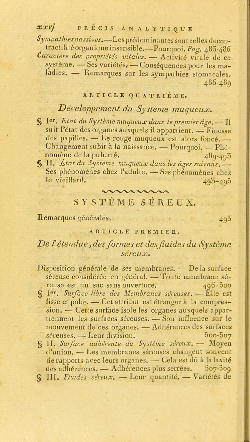 Sympathies passives.—Les prédominantes sont celles decon- tracliliié organique insensible.—Pourquoi. Pag. 483-486 Caractère des propriétés vitales. — Aclivité vitale de ce système. — Ses variétés.-— Conséquences pour les ma- ladies. — Remarques sur les sympathies stomacales. 486489 ARTICLE QUATRIÈME. Développement du Système muqueujc. § lei*. Etat du Système muqueux dans le premier âge. — Il suit l'état des organes auxquels il appartient. — Finesse des papilles. — Le rouge muqueux est alors foncé.— Changement subit à la naissance. — Pourquoi, — Phé- nomène de la puberté. 489-493 § n. État du Système muqueux dans les âs;es suivans.—■ Ses phénomènes chez l'adulte. — Ses phénomènes chez le vieillard. 493-496 SYSTÈME SÉREUX. Remarques générales. 493 ARTICLE PREMIER. De l étendue, des formes et desfluides du Système séreuôc. Disposition générale de ses membranes. — De la surface séreuse considérée en général. —Toute membrane sé- reuse est un sac sans ouverture. 496-500 § l^r. Surface libre des Membranes séreuses. — Elle est lisse et polie. — Cet attribut est étranger à la compres- sion. '— Cette surface isole les organes auxquels appar- tiennent les surfaces séreuses. — Sou influence sur le mouvement de ces organes. — Adhérences des surfaces séreuses. — Leur division. 5oo-5o7 § 11. Sur/ace adhérente du Système séreux. — Moyen d'union. — Les membranes séreuses changent souvent de rapports avec leurs organes. — Cela est dû à la laxilé des adhérences. — Adhérences plus serrées. 507-509 § III. Fluides séreux. ■—Leur quantité. — Variétés de