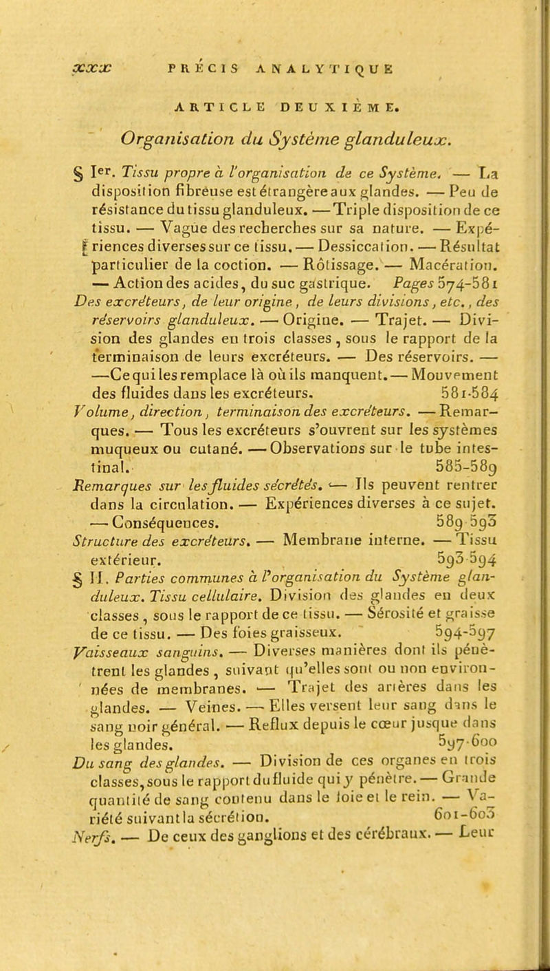 ARTICLE DEUXIEME. Organisation du Système glanduleux. § 1er. Tissu propre a l'organisation de ce Système. — La disposition fibreuse estélrangèreaux glandes. —Peu de résistance du tissu glanduleux. —Triple disposition de ce tissu. — Vague des recherches sur sa nature. — Expé- I riences diversessur ce tissu. — Dessiccation. — Résultat particulier de la coction. —Rôtissage.— Macération. — Action des acides, du suc gastrique. Pages ^j/^-^^i Des excréteurs, de leur origine, de leurs divisions, etc., des réservoirs glanduleux. — Origine. — Trajet. — Divi- sion des glandes en trois classes , sous le rapport de la terminaison de leurs excréteurs. — Des réservoirs. — —Ce qui les remplace là où ils manquent. — Mouvement des fJuides dans les excréteurs. 581-584 Volume, direction j terminaison des excréteurs. —Remar- ques. — Tous les excréteurs s'ouvrent sur les systèmes muqueux ou cutané.—Observations sur le tube intes- tinal.- 585-589 Remarques sur les fluides sécrétés. <— Ils peuvent rentrer dans la circulation. — Expériences diverses à ce sujet. •—Conséquences. 589 5g5 Structure des excréteurs,— Membrane interne. —Tissu extérieur. 593 5g4 § 11. Parties communes h Porganisation du Système glan- duleux.Tissu cellulaire. Division des glandes eu deux classes, sous le rapport de ce tissu. — Sérosité et graisse de ce tissu. — Des foies graisseux. 594-397 Vaisseaux sanguins. — Diverses manières dont ils pénè- trent les glandes , suivant qu'elles sont ou non environ- ' nées de membranes. — Trajet des arières dans les glandes. — Veines. — Elles versent leur sang d^ns le sang noir général. — Reflux depuis le cœur jusque dans les glandes. Syy-Goo Du sang des glandes. — Division de ces organes en trois classes,sous le rapportdufluide quiy pénètre. — Grande quantité de sang contenu dans le loieei le rein. — Va- riété suivantla sécrétion. 6oi-6o3 J\lerfs. — De ceux des ganglions et des cérébraux. — Leur
