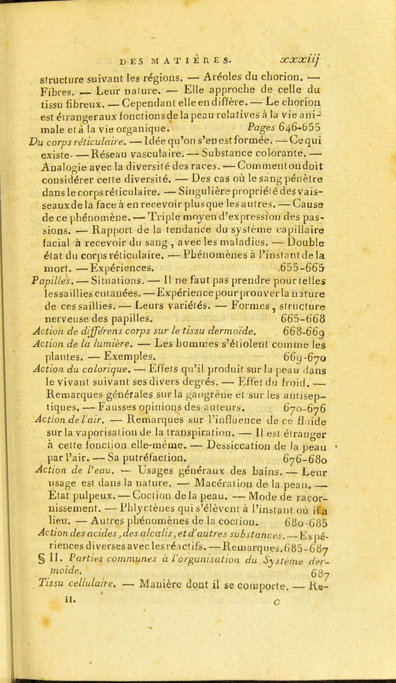 srructure suivant les régions. — Aréoles du cliorion. — Fibres. Leur nalure. — Elle approche de celle du tissu fibreux. — Cependant elle en diffère. — Le chorion est éirangeraux fonctionsde la peau relatives à la vie ani- male et à la vie organique. Pages 646-665 Du corps rëticulaii e. — Idée qu'on s'en est formée. — Ce qui existe Réseau vasculaire. — Substance colorante,— Analogie avec la diversité des races. — Coaimentondoit considérer cette diversité. — Des cas où le sang pénètre dans le corpsréticulaire. — Singulière propriéié des vais- seauxde la face à en recevoir plus que les autres. — Cause de ce phénomène. •— Triple moyen d'expressmu des pas- sions. — Rapport de la tendance du s^'stème capillaire lacial à recevoir du sang , avec les maladies. — Double état du corps réticulaire. —Phénomènes à l'instant de la mort. —Expériences. 655-665 Papilles. — Situations. — Il ne faut pas prendre pour telles lessaillies cutanées. —Expérience pour prouverla nature de ces saillies. — Leurs variétés. — Formes, structure nerveuse des papilles. 665-668 Action de différens corps sur le tissu dermoïde. 668-66^ Action de la lumière. — Les homnaes s'étiolent comnie les plantes. —Exemples. 669-670 Action du calorique. — Effets qu'il ])roduit sur la peau dans le vivant suivant ses divers degrés. — Effet du froid. — Remarques générales sur la gangrène et sur les antisep- tiques. — Fausses opinions des auteurs. 670-676 Action de l'air. — Remarques sur l'influence de ce fluide sur la vaporisai ion de la transpiration. — Il est étranger à cette fonction elle-même. — Dessiccation de la peau par l'air. ^—Sa putréfaction. 676-680 Action de Veau. ■— Usages généraux des bains. — Leur ijsage est dans la nature. — Macération de la peau. Etat pulpeux. — Goctiou delà peau. —Mode de racor- nissement. — Phljctèues qui s'élèvent à l'instant où illa lieu. — Autres phénomènes de la coclion. 680-685 Action des acides, des alcalis,etd'autres substances, pé- riencesdiversesaveclesréiclifs. —Remarques.685-687 § II. Parties communes à l'organisation du Système der- moïde. QQ^ Tissu cellulaire. — Manière dont il se coiwporle. — K«- II. ' c