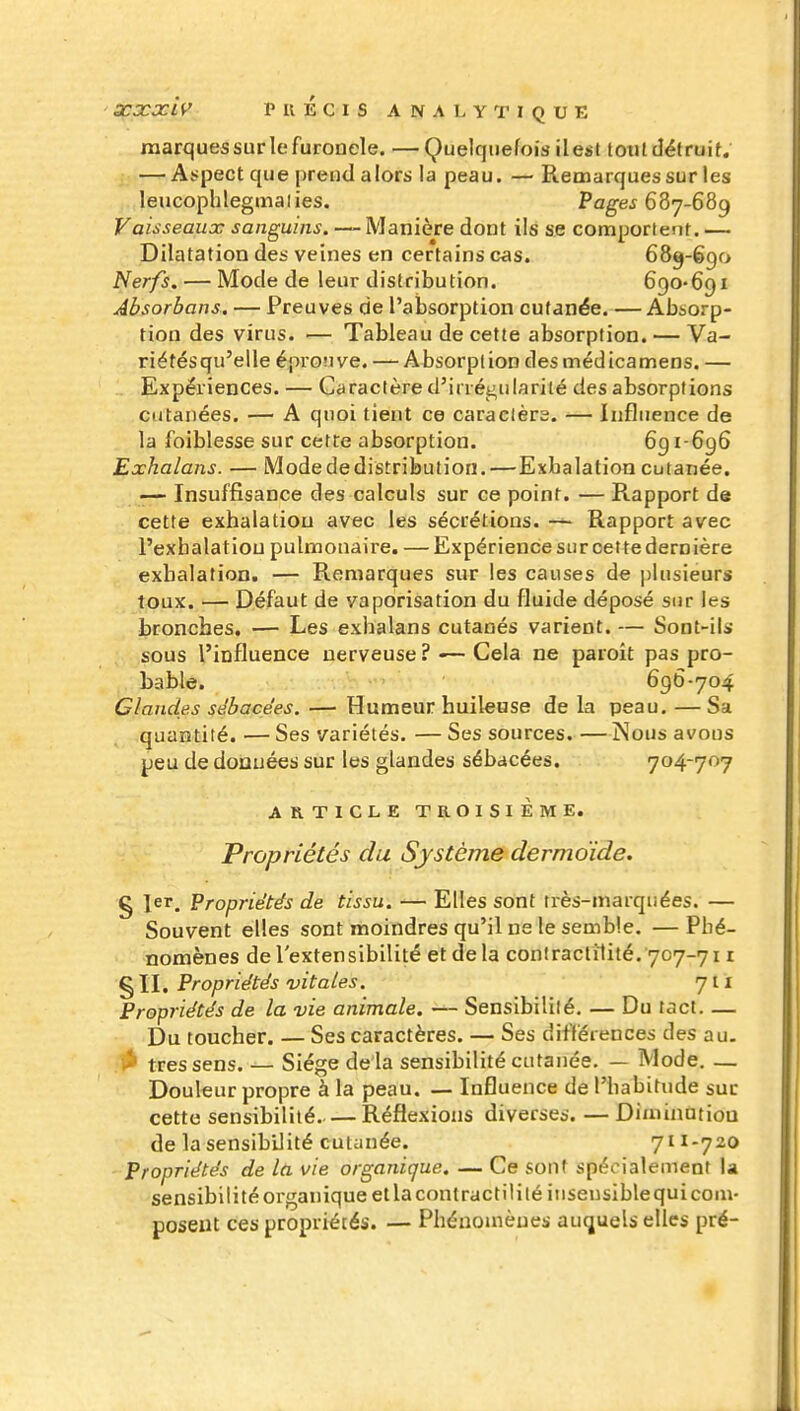 marques sur le furoncle. —Quelquefois il est toutdéfruit. — Aspect que prend alors la peau. — Remarques sur les leucophlegmalies. Pages 687-689 Vaisseaux sanguins. — Manière dont ils se comportent. — Dilatation des veines en certains cas. 689-690 Nerfs. — Mode de leur distribution. 690-691 Absorbons. — Preuves de l'absorption cutanée. —Absorp- tion des virus. — Tableau de cette absorption. — Va- riétésqu'elle éprovive. — Absorption desmédicamens. — Expériences. — Caractère d'irréi^ularilé des absorptions cutanées. — A quoi tient ce caraclèrs. — Influence de la foiblesse sur cett:e absorption. 691-696 Exhalans. — Modededistribution.—Exhalation cutanée. — Insuffisance des calculs sur ce point. — Rapport de cette exhalation avec les sécrétions. — Rapport avec l'exhalation pulmonaire. — Expérience sur cette dernière exhalation. — Remarques sur les causes de plusieurs toux. — Défaut de vaporisation du fluide déposé sur les bronches. — Les exhalans cutanés varient. — Sont-ils sous l'influence nerveuse? -— Cela ne paroit pas pro- bable. 696-704 Glandes sébacées. — Humeur huileuse de la peau. —Sa quantité. — Ses variétés. — Ses sources. — Nous avous peu de donuées sur les glandes sébacées. 704-707 ARTICLE TROISIÈME. Propriétés du Système dermoïde, g 1er. Propriétés de tissu. — Elles sont très-marquées. — Souvent elles sont moindres qu'il ne le semble. — Phé- nomènes de l'extensibilité et de la coniraclilité. 707-711 § II. Propriétés vitales. 711 Propriétés de la vie animale. — Sensibilité, — Du tact Du toucher. — Ses caractères. — Ses différences des au. ii» très sens. — Siège de là sensibilité cutanée. — Mode. — Douleur propre à la peau. — Influence de l'habitude suc cette sensibilité Réflexions diverses. — Dimhiotioa de la sensibilité cutanée. 711-720 Propriétés de la vie organique. — Ce sont spécialement la sensibilité organique ellaconlractilitéiuseusiblequi com- posent ces propriétés. — Phénomènes auquels elles pré-