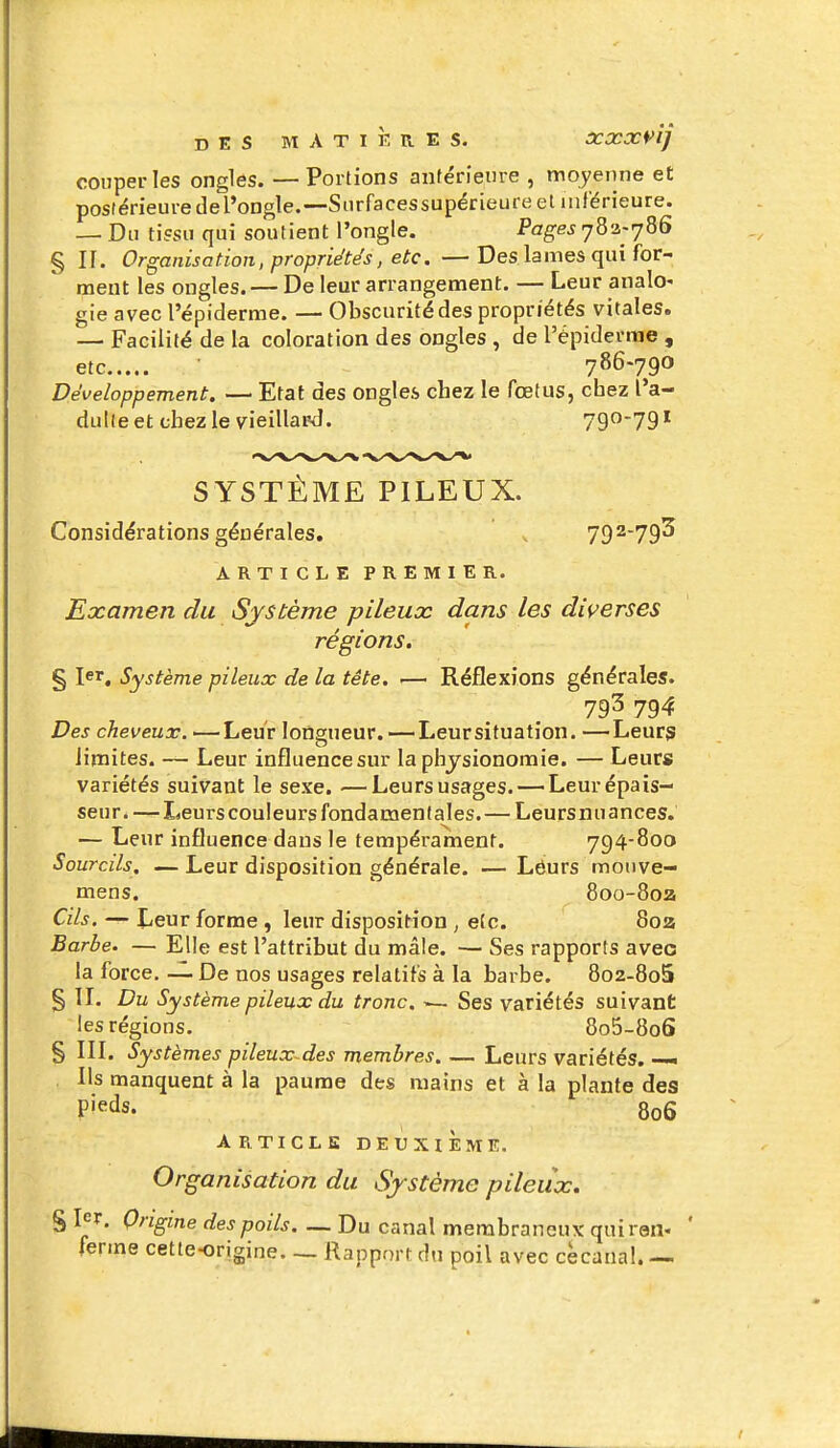 couper les ongles. — Portions antérieure , moyenne et postérieuredel'ongle.—Snrfacessupérieureet Mif'érieure. — Du tissu qui soutient l'ongle. Pages 783-786 § If. Organisation, propriétés, etc. —Des lames qui for- ment les ongles. — De leur arrangement. — Leur analo- gie avec l'épiderrae. — Obscurité des propriétés vitales. — Facilité de la coloration des ongles , de répiderrae , etc 786-790 Développement. — Etat des ongles chez le fœtus, chez l'a- dulte et chez le vieillard. 79*^*79' SYSTÈME PILEUX. Considérations générales. v 79^79^ ARTICLE PREMIER. Examen du Système pileux dans les diverses régions. § 1er. Système pileux de la tête. •— Réflexions générales. 793 794 Des cheveux. —Leur longueur. —Leur situation. —Leurs limites. — Leur influence sur la physionomie. — Leurs variétés suivant le sexe. —Leurs usages. — Leur épais- seur.—-I<eurs couleurs fondamentales.— Leursnuances. — Leur influence dans le tempérament. 794-800 Sourcils. — Leur disposition générale. — Lôurs mouve- mens. 8oo-8oa Cils. — Leur forme , leur disposit^ion , e(c. 80a Barbe. — Elle est l'attribut du mâle. — Ses rapports avec la force. — De nos usages relatifs à la barbe. 8o2-8o5 § IL Du Système pileux du tronc. — Ses variétés suivant les régions. 8o5-8o6 § in. Systèmes pileux~des membres. — Leurs variétés. —• Ils manquent à la paume des mains et à la plante des pieds. 806 ARTICLE DEUXIEME. Organisation du Système pileux. % 1er. Origine des poils Du canal membraneux quiraii- ferme cette-origine. _ Rapport du poil avec cècanal. —