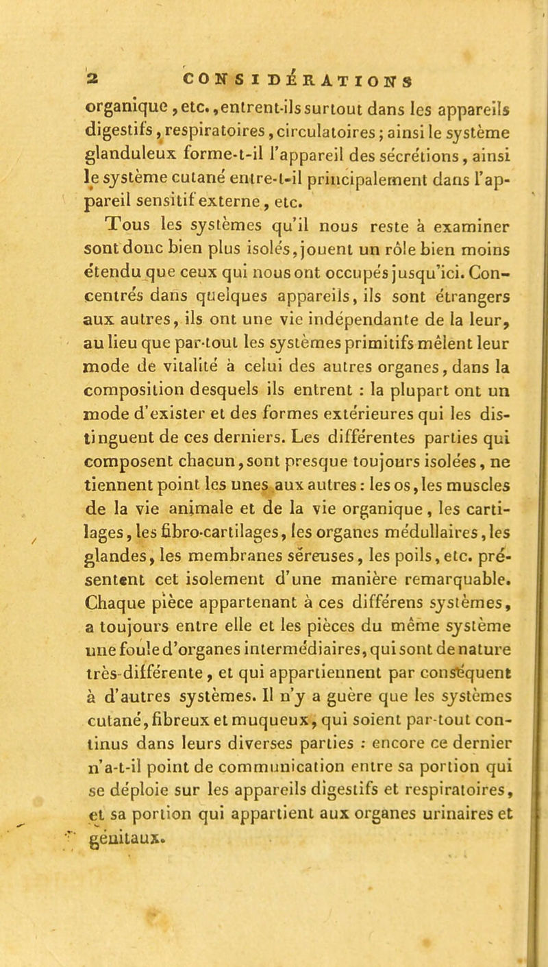 a CONSID]éRATIOWS organique,etc.,enlrem-ilssurtout dans les appareils digestifs, respiratoires, cir culatoires ; ainsi le système glanduleux forme-t-il l'appareil des sécrétions, ainsi le système cutané entre-l-il principalement dans l'ap- pareil sensitif externe, etc. Tous les systèmes qu'il nous reste à examiner sont donc bien plus isolés, jouent un rôle bien moins étendu que ceux qui nous ont occupés jusqu'ici. Con- centrés dans quelques appareils, ils sont étrangers aux autres, ils ont une vie indépendante de la leur, au lieu que par-tout les systèmes primitifs mêlent leur mode de vitalité à celui des autres organes, dans la composition desquels ils entrent : la plupart ont un mode d'exister et des formes extérieures qui les dis- tinguent de ces derniers. Les différentes parties qui composent chacun,sont presque toujours isolées, ne tiennent point les unes aux autres : les os, les muscles de la vie animale et de la vie organique, les carti- lages , les fibro-cartilages, les organes médullaires, les glandes, les membranes séreuses, les poils,etc. pré- sentent cet isolement d'une manière remarquable. Chaque pièce appartenant à ces différens systèmes, a toujours entre elle et les pièces du même système une foule d'organes intermédiaires, qui sont de nature très-différente, et qui appartiennent par conséquent à d'autres systèmes. 11 n'y a guère que les systèmes cutané, fibreux et muqueux, qui soient par-tout con- tinus dans leurs diverses parties ; encore ce dernier n'a-t-il point de communication entre sa portion qui se déploie sur les appareils digestifs et respiratoires, et sa portion qui appartient aux organes urinaires et génitaux»