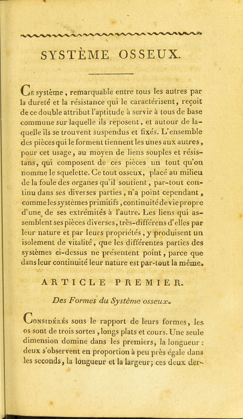 SYSTÈME OSSEUX. Ce système, remarquable entre tous les autres par la dureté et la résistance qui le caractérisent, reçoit de ce double attribut l'aptitude à servir à tous de base commune sur laquelle ils reposent, et autour de la- quelle ils se trouvent suspendus et fixés. L'ensemble des pièces qui le forment tiennent les unes aux autres, pour cet usage, au moyen de liens souples et résis- tans, qui composent de ces pièces un tout qu'on nomme le squelette. Ce tout osseux, placé au milieu de la foule des organes qu'il soutient, par-tout con- tinu dans ses diverses parties , n'a point cependant , comme les systèmes primitifs, continuité de vie propre d'une, de ses extrémités à l'autre. Les liens qui as- semblent ses pièces diverses, trës-différens d'elles par leur nature et par leurs propriétés , y produisent un isolement de vitalité, que les différentes parties des systèmes ci-dessus ne présentent point, parce que dans leur continuité leur nature est par-tout la même» ARTICLE PREMIER. Des Formes du Système osseux». Considérés sous le rapport de leurs formes, les os sont de trois sortes , longs plats et cours. Une seule dimension domine dans les premiers, la longueur: deux s'observent en proportion à peu près égale dans les seconds, la longueur et la largeurj ces deux der-