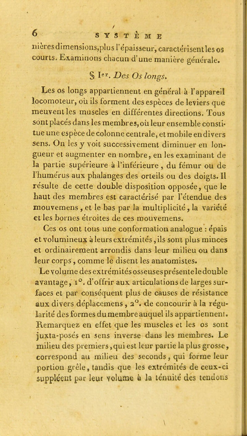 nières dimensions,plus l'épaisseur, caraciérisentles os courts. Examinons chacun d'une manière générale. S Des Os longs. Les os longs appaniennent en génë'ral à l'appareil locomoteur, oii ils forment des espèces de leviers que meuvent les muscles en différentes directions. Tous sont placés dans les membres, oii leur ensemble consti- tue une espèce de colonne centrale, et mobile endivers sens. On les y voit successivement diminuer en lon- gueur et augmenter en nombre, en les examinant de la partie supérieure à Tinférieure , du fémur ou de l'humérus aux phalanges des orteils ou des doigts. Il résulte de cette double disposition opposée, que le haut des membres est caractérisé par l'étendue des mouvemens , et le bas par la multiplicité, la variété €t les bornes étroites de ces mouvemens. Ces os ont tous une conformation analogue : épais et volumineux à leurs extrémités, ils sont plus minces et ordinairement arrondis dans leur milieu ou dans leur corps, comme le disent les anatomisies. Le volume des extrémités osseusesprésente le double avantage, i°. d'offrir aux articulations de larges sur- faces et par conséquent plus de causes de résistance aux divers déplacemens, 2°. de concourir à la régu- larité des formes du membre auquel ils appar tienneni. Remarquez en effet que les muscles et les os sont juxla-posés en sens inverse dans les membres. Le milieu des premiers,qui est leur partie la plus grosse, correspond au milieu des seconds, qui forme leur portion grêle, tandis que les extrémités de ceux-ci suppléent par leur volume à la ténuilé des tendons \