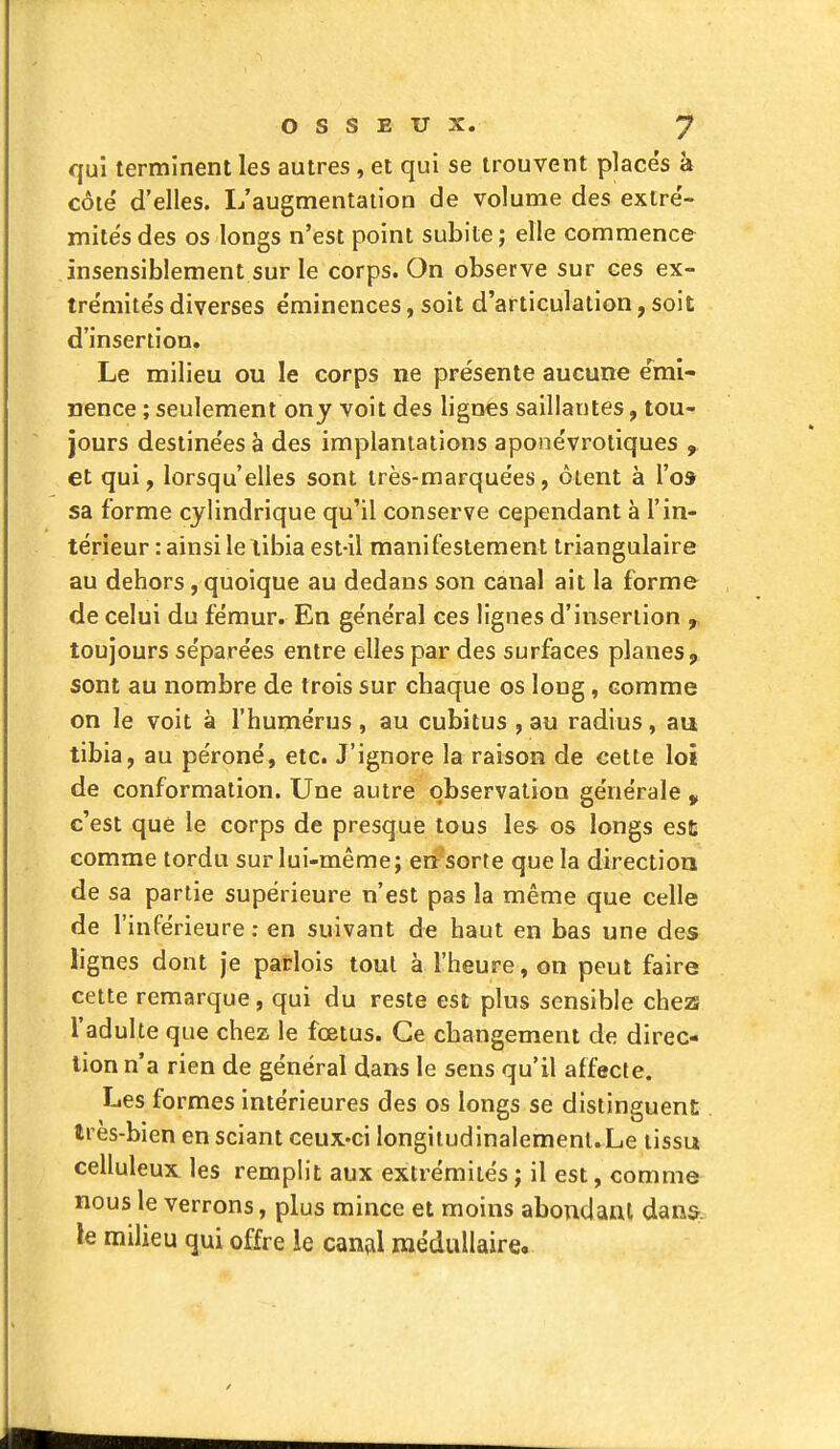 qui terminent les autres , et qui se trouvent place's à côie' d'elles. L'augmentation de volume des extré- mités des os longs n'est point subite ; elle commence insensiblement sur le corps. On observe sur ces ex- trémite's diverses e'minences, soit d'articulation, soit d'insertion. Le milieu ou le corps ne présente aucune e'mi- nence ; seulement ony voit des lignes saillantes, tou- jours destinées à des implantations aponévrotiques , et qui, lorsqu'elles sont très-marquées, ôtent à Vos sa forme cylindrique qu'il conserve cependant à l'in- térieur : ainsi lelibia est-il manifestement triangulaire au dehors, quoique au dedans son canal ait la forme de celui du fémur. En général ces lignes d'insertion toujours séparées entre elles par des surfaces planes, sont au nombre de trois sur chaque os long, comme on le voit à l'humérus , au cubitus , au radius, au tibia, au péroné, etc. J'ignore la raison de cette loi de conformation. Une autre observation générale c'est que le corps de presque tous les os longs est comme tordu sur lui-même; en sorte que la directioa de sa partie supérieure n'est pas la même que celle de l'inférieure ; en suivant de haut en bas une des lignes dont je parlois tout à l'heure, on peut faire cette remarque, qui du reste est plus sensible che2S l'adulte que chez le fœtus. Ce changement de direc- tion n'a rien de général dans le sens qu'il affecte. Les formes intérieures des os longs se distinguent très-bien en sciant ceux-ci longitudinalemenl.Le tissu celluleux les remplit aux extrémités ; il est, comme nous le verrons, plus mince et moins abondant dans; le milieu qui offre le canfil médullaire.