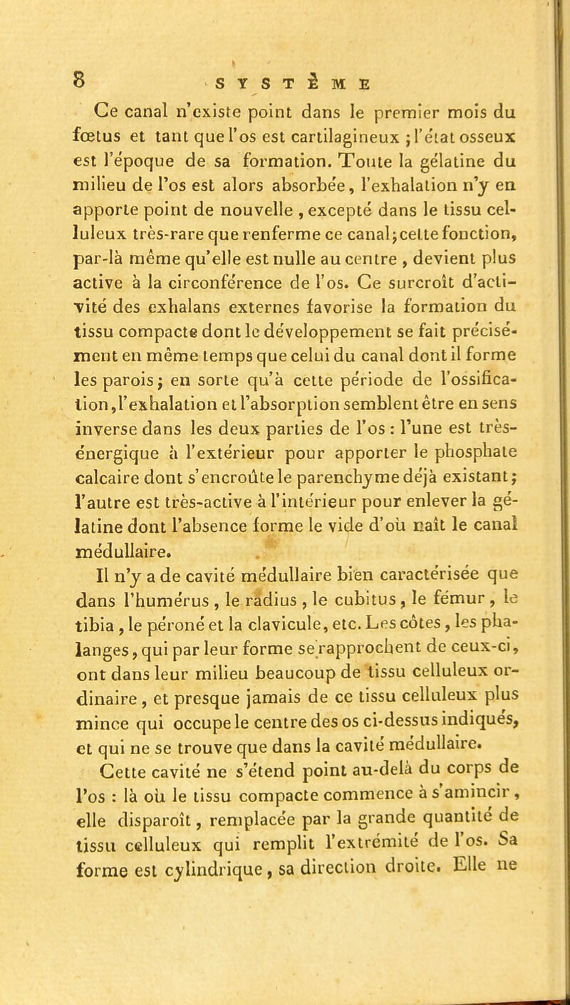 Ce canal n'existe point dans le premier mois du fœtus et tant que l'os est cartilagineux jl'e'iat osseux est l'époque de sa formation. Toute la gélatine du milieu de l'os est alors absorbe'e, l'exhalation n'y en apporte point de nouvelle , excepté dans le tissu cel- luleux très-rare que renferme ce canal jcelte fonction, par-là même qu'elle est nulle au centre , devient plus active à la circonfe'rence de l'os. Ce surcroît d'acli- vité des exhalans externes favorise la formation du tissu compacte dont le de'veloppement se fait précisé- ment en même temps que celui du canal dont il forme les parois j en sorte qu'à cette période de l'ossifica- lion,l'exhalation et l'absorption semblent être en sens inverse dans les deux parties de l'os : l'une est très- énergique à l'extérieur pour apporter le phosphate calcaire dont s'encroûte le parenchyme déjà existant; l'autre est très-active à l'intérieur pour enlever la gé- latine dont l'absence forme le vide d'oii naît le canal médullaire. Il n'y a de cavité médullaire bien caractérisée que dans l'humérus , le radius , le cubitus, le fémur , le tibia , le péroné et la clavicule, etc. Les côtes, les pha- langes , qui par leur forme se rapprochent de ceux-ci, ont dans leur milieu beaucoup de tissu celluleux or- dinaire , et presque jamais de ce tissu celluleux plus mince qui occupe le centre des os ci-dessus indiqués, et qui ne se trouve que dans la cavité médullaire. Cette cavité ne s'étend point au-delà du corps de l'os : là ou le tissu compacte commence à s'amincir, elle disparoît, remplacée par la grande quantité de tissu celluleux qui rempht l'extrémité de l'os. Sa forme est cylindrique, sa direction droite. Elle ne