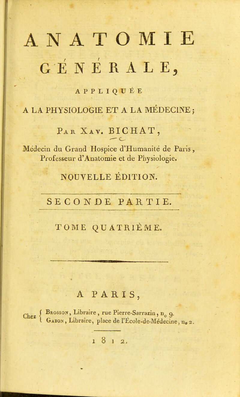 GENERALE, APPLIQUÉE A LA PHYSIOLOGIE ET A LA MÉDECINE; Par Xav. BICHAT, Médecin du Grand Hospice d'Humanité de Paris, Professeur d'Anatomie et de Physiologie. NOUVELLE ÉDITION. SECONDE PARTIE. TOME QUATRIÈME. A PARIS, Chez \ Libraire, rue Pierre-Sarrazin, 9. l Gabon, Libraire, place de l'École-de-Médecine, iio 2. 1812.