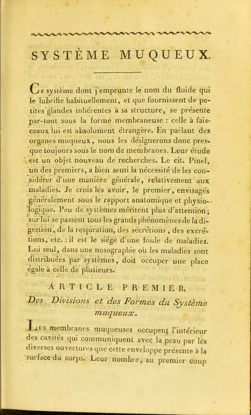 SYSTÈME MUQUEUX. Ce système dont j'emprunte le nom du fluide qui le lubrifie habituellement, et que fournissent de pe- tites glandes inhe'rentes à sa structure, se présente par-tout sous la forme membraneuse : celle à fais- ceaux lui est absolument étrangère. En parlant des organes muqueux, nous les désignerons donc pres- que toujours sous le nom de membranes. Leur étude est un objet nouveau de recberches. Le cit. Pinel, un des premiers, a bien senti la nécessité de les con- sidérer d'une manière générale, relativement aux maladies. Je crois les avoir, lé premier, envisagés généralement sous le rapport anatomique et phyisio- lojgicj^ue. Peu de systèmes méritent plus d'attention; sur'Iui se passent tous les grands phénomènes de la di- gestion, de la respiration, des sécrétions , des excré- tions, etc. : il est le siège d'une foule de maladies. Lui seul, dans une nosographie oii les maladies sont distribuées par systèmes, doit occuper une place égale à celle de plusieurs. A R T I G L E PREMIER. Des DivLsiojjs et des Formes du Système muqueux. Les membranes muqueuses occupent intérieur des cavités qui communiquent avec la peau par les diverses ouvertures que cette enveloppe présente à la surface du corps. Leur nombre, au premier coup