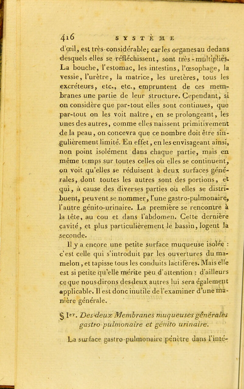 SYSTÈME d'œil, est très-considérablej caries organesau dedans desquels elles se rëfle'chissent, sont très-multiplies. La bouche, l'estomac, les intestins, l'œsophage, la vessie, l'urètre, la matrice, les uretères, tous les excréteurs, etc., etc., empruntent de ces mem- branes une partie de leur structure. Cependant, si on considère que par-tout elles sont continues, que par-tout on les voit naître, en se prolongeant, les unes des autres, comme elles naissent primitivement de la peau, on concevra que ce nombre doit être sin- gulièrement limité. En effet, en les envisageant ainsi, non point isolément dans chaque partie, mais en même temps sur toutes celles oii elles se continuent, on voit qu'elles se réduisent à deux surfaces géné- rales, dont toutes les autres sont des portions, et qui, à cause des diverses parties oii elles se distri- buent, peuvent se nommer, l'une gastro-pulmonaire, l'autre génito-urinaire. La première se rencontre à la tête, au cou et dans l'abdomen. Celte dernière cavité, et plus particulièrement le bassin, logent la seconde. Il y a encore une petite surface muqueuse isolée : c'est celle qui s'introduit par les ouvertures du ma- melon , et tapisse tous les conduits lactifères. Mais elle est si petite qu'elle mérite peu d'attention : d'ailleurs cç que nous dirons desdeux autres lui sera également applicable. Il est donc inutile de l'examiner d'une ma- nière générale. § 1er, Des-deux Membranes muqueuses générales gastro pulmonaire et gcnito urinaire. La surface gastro-pulmonaire pénètre dans Tinté-