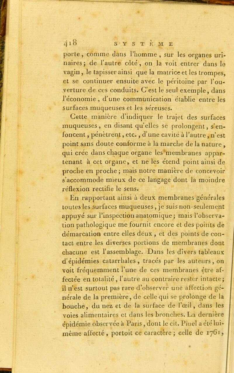 porte, comme dans l'homme , sur les organes uri- naires; de l'autre côte', on la voit entrer dans le vagin , le tapisser ainsi que la matrice et les trompes, et se continuer ensuite avec le péritoine par l'ou- verture de ces conduits. C'est le seul exemple, dans l'e'conomie, d'une communication établie entre les surfaces muqueuses et les se'reuses. Cette manière d'indiquer le trajet des surfaces muqueuses , en disant qu'elles se prolongent, s'en- foncent , pénètrent, etc., d'une cavité à l'autre, n'est point sans doute conforme à la marche de la nature , qui crée dans chaque organe les membranes appar- tenant à cet organe, et ne les e'tend point ainsi de proche en proche ; rnais notre manière de concevoir s'accommode mieux de ce langage dont la moindre réflexion rectifie le sens. En rapportant ainsi à deux membranes ge'ne'rales toutes les surfaces muqueuses, je suis non-seulement appuyé sur l'inspection anatomique; mais l'observa- tion pathologique me fournit encore et des points de démarcation entre elles déux , et des points de con- tact entre les diverses portions de membranes dont chacune est l'assemblage. Dans les divers tableaux d'épidémies catarrhales, tracés par les auteurs, on voit fréquemment l'une de ces membranes être af- fectée en totalité, l'autre au contraire rester intacte j il n'est surtout pas rare d'observer une affection ge'- nérale de la première, de celle qui se prolonge de la bouche, du nez et de la surface de l'œil, dans les voies alimentaires et dans les bronches. La dernière épidémie observée à Paris, dont le cil. Piuel a été lui- même affecté, porloil ce caractère; celle de 1761,