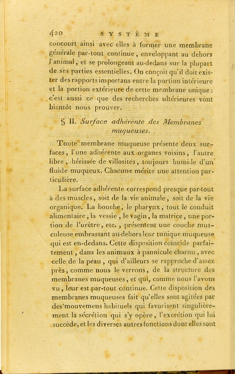 concourt ainsi avec elles à former une membrane générale par-tout continue, enveloppant au dehors l'animal, et se prolongeant au-dedans sur la plupart de ses parties essentielles. On conçoit qu'il doit exis- ter des rapports importans entre la portion intérieure et la portion extérieure de celte membrane unique : c'est aussi ce que des recherches ultérieures vont bientôt nous proiivèr. § II. Surface adhérente des Membranes muqueuses. Toute''membrane muqueuse présente deux sur- faces, l'une adhérente aux organes voisins, l'autre libre , hérissée de villosités, toujours humide d'un fluide muqueux. Chacune mérite une attention par- ticulière. La surface adhérente correspond presque par-tout à des muscles, soit de la vie animale , soit de la vie organique. La bouche, le pharynx, tout le conduit alimentaire, la vessie , le vagin, la matrice , une por- tion de l'urètre, etc. , présentent une couche mus- culeuse embrassant au-dehors leur tunique muqueuse qui est en-dedans. Cette disposition coïncide parfai- tement , dans les animaux à pannicule charnu , avec celle de la peau , qui d'ailleurs se rapproche d'assez près, comme nous le verrons, de la structure des membranes muqueuses, et qui, comme nous l'avons vu, leur est par-tout continue. Cette disposition des membranes muqueuses fait qu'elles sont agitées par des'mouvemens habituels qui favorisent singulière- ment la sécrétion qui s'y opère, l'excrétion qui lui succède, et les diverses autres tondions dont elles sont