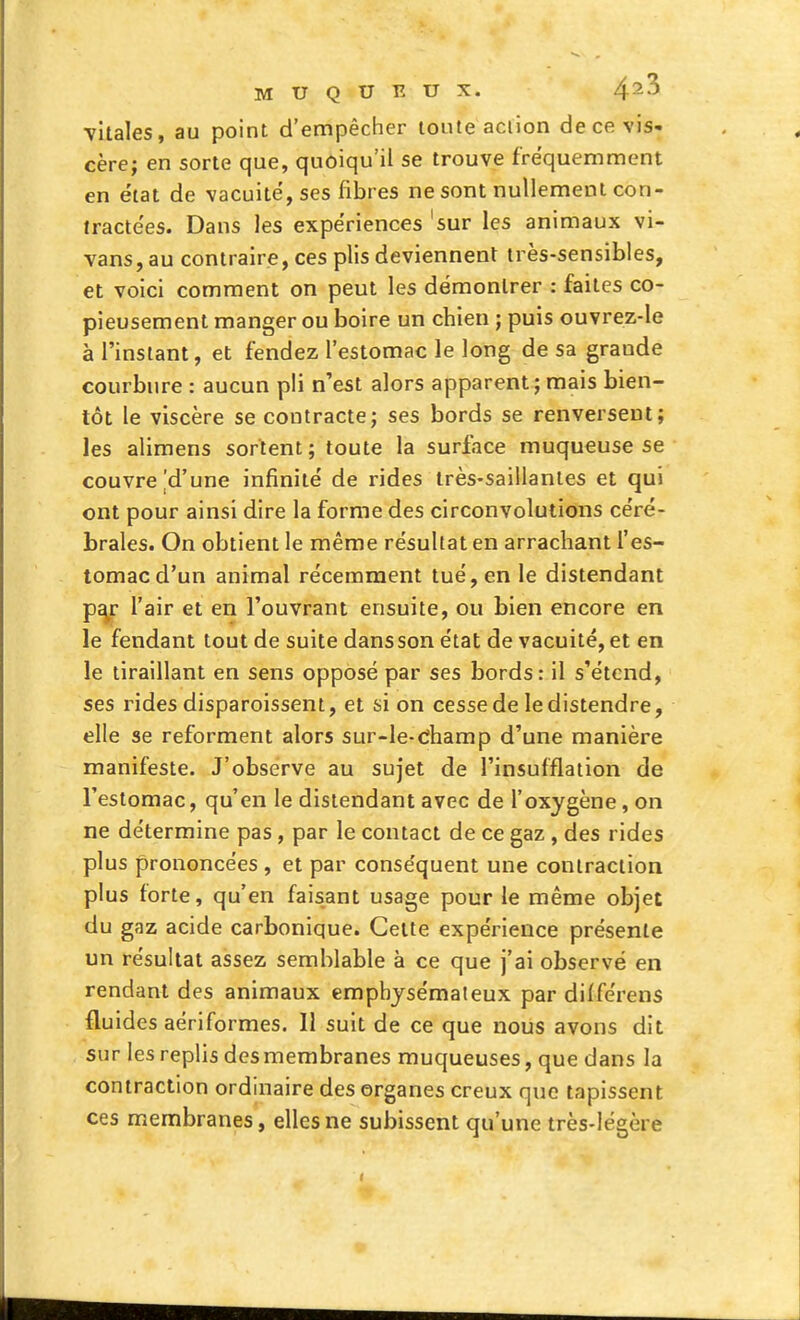 vitales, au point d'empêcher toute aciion de ce vis- cère; en sorte que, quoiqu'il se trouve fréquemment en état de vacuité, ses fibres ne sont nullement con- tractées. Dans les expériences 'sur les animaux vi- vans, au contraire, ces plis deviennent très-sensibles, et voici comment on peut les démontrer : faites co- pieusement manger ou boire un chien ; puis ouvrez-le à l'instant, et fendez l'estomac le long de sa grande courbure : aucun pli n'est alors apparent;mais bien- tôt le viscère se contracte; ses bords se renversent; les alimens sortent; toute la surface muqueuse se couvre |d'une infinité de rides très-saillantes et qui ont pour ainsi dire la forme des circonvolutions céré- brales. On obtient le même résultat en arrachant l'es- tomac d'un animal récemment tué, en le distendant p^r l'air et en l'ouvrant ensuite, ou bien encore en le fendant tout de suite dans son état de vacuité, et en le tiraillant en sens opposé par ses bords: il s'étend, ses rides disparoissent, et si on cesse de le distendre, elle se reforment alors sur-le-dhamp d'une manière manifeste. J'observe au sujet de l'insufflation de l'estomac, qu'en le distendant avec de l'oxygène, on ne détermine pas, par le contact de ce gaz , des rides plus prononcées , et par conséquent une contraction plus lorte, qu'en faisant usage pour le même objet du gaz acide carbonique. Celte expérience présente un résultat assez semblable à ce que j'ai observé en rendant des animaux emphysémateux par diiférens fluides aériformes. Il suit de ce que nous avons dit sur les replis des membranes muqueuses, que dans la contraction ordinaire des organes creux que tapissent ces membranes, elles ne subissent qu'une très-légère