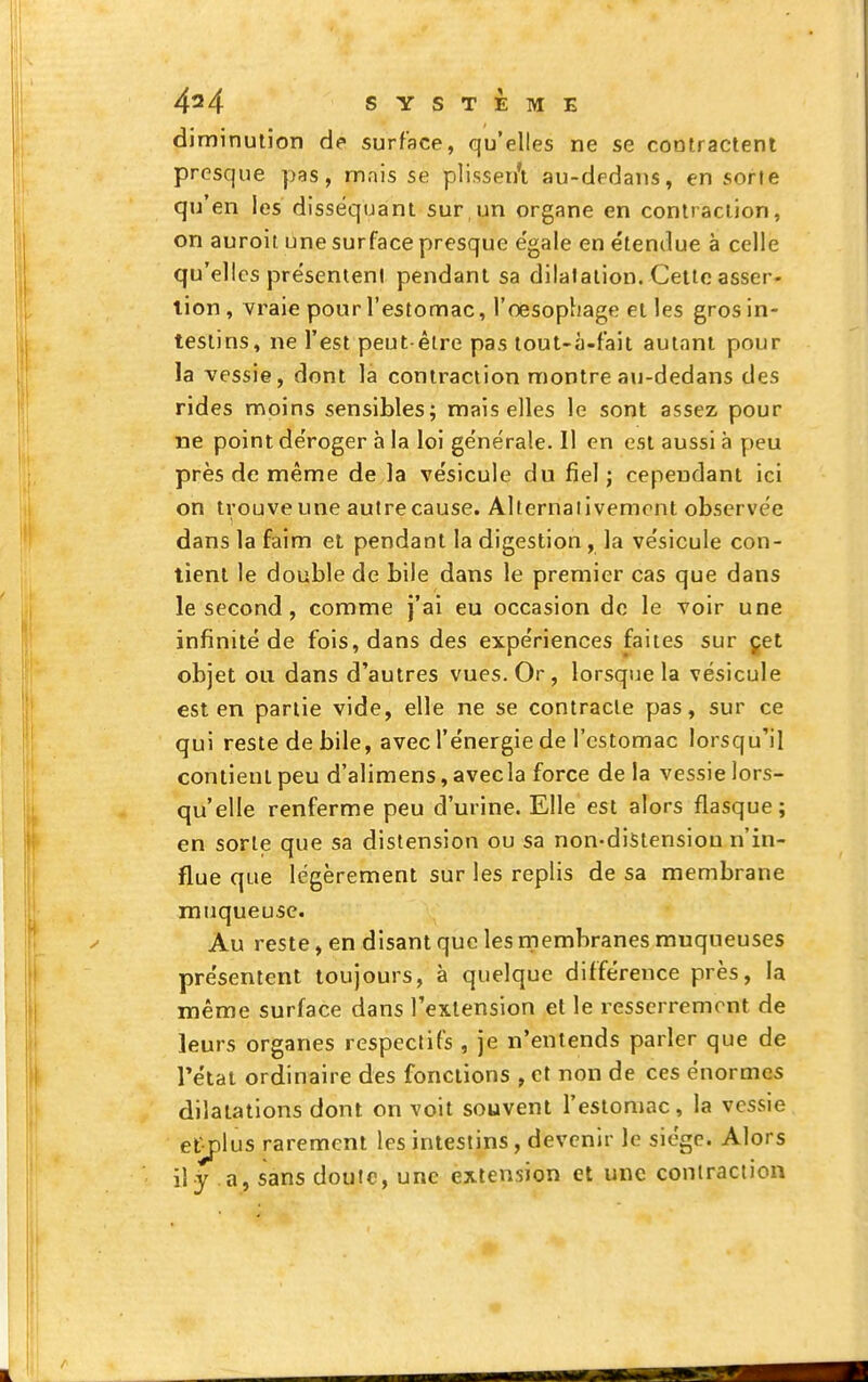 diminution de surface, qu'elles ne se contractent presque pas, mais se plissen'i au-dedans, en sorte qu'en les disséquant sur un organe en contraction, on auroit une surface presque e'gale en étendue à celle qu'elles présentent pendant sa dilatation. Celte asser- tion , vraie pour l'estomac, l'oesophage et les gros in- tesiins, ne l'est peut-être pas tout-à-fait autant pour la vessie, dont la contraction montre au-dedans des rides moins sensibles; mais elles le sont assez pour ne point déroger à la loi générale. Il en est aussi à peu près de même de la vésicule du fiel; cependant ici on trouve une autrecause. Alternaiivemcnt observée dans la faim et pendant la digestion, la vésicule con- tient le double de bile dans le premier cas que dans le second, comme j'ai eu occasion de le voir une infinité de fois, dans des expériences faites sur çet objet ou dans d'autres vues. Or , lorsque la vésicule est en partie vide, elle ne se contracte pas, sur ce qui reste de bile, avec l'énergie de l'estomac lorsqu'il contient peu d'alimens, avecla force delà vessie lors- qu'elle renferme peu d'urine. Elle est alors flasque; en sorte que sa distension ou sa non-distensiou n'in- flue que légèrement sur les replis de sa membrane muqueuse. Au reste, en disant que les membranes muqueuses présentent toujours, à quelque différence près, la même surface dans l'extension et le resserrement de leurs organes respectifs , je n'entends parler que de rétat ordinaire des fonctions , et non de ces énormes dilatations dont on voit souvent l'estomac, la vessie et^lus rarement les intestins, devenir le siège. Alors il y a, sans douic, une extension et une contraction