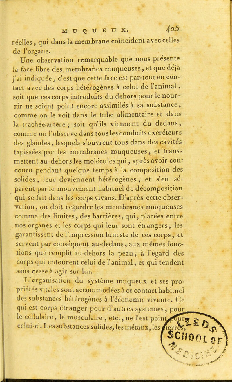 réelles, qui dans la membrane coïncident avec celles de l'organe. Une observation remarquable que nous présente la face libre des membranes muqueuses, et que déjà j'ai indiquée, c'est que cette face est par-tout en con- tact avec des corps hétérogènes à celui de l'animal, soit que ces corps introduits du dehors pour le nour- rir ne soient point encore assimilés a sa substance, comme on le voit dans le tube alimentaire et dans la trachée-artère; soit qu'ils viennent du dedans, comme on l'observe dans tous les conduits excréteurs des glandes , lesquels s'ouvrent tous dans des cavités tapissées par les membranes muqueuses, et trans- mettent au dehors les molécules qui, après avoir con- couru pendant quelque temps à la composition des solides, leur deviennent hétérogènes , et s'en sé- parent parle mouvement habituel de décomposition qui se fait dans les corps vivans. D'après cette obser- vation, on doit regarderies membranes muqueuses comme des limites, des barrières, qui, placées entre nos organes et les corps qui leur sont étrangers, les garantissent de l'impression funeste de ces corps, et servent par conséquent au-dedans, aux mêmes fonc- tions que remplit au-dehors la peau, à l'égard des corps qui entourent celui de l'animal, et qui tendent sans cesse à ngir sur lui. L'organisation du système muqueux el ses pro- priétés vitales sont accommodées à ce contact habituel des substances hétérogènes à l'économie vivante. Ce qui est corps étranger pour d'autres systèmes, pour le cellulaire, le musculaire , etc., ne l'est poin^ celui-ci. Les substances solides, les métaux, les