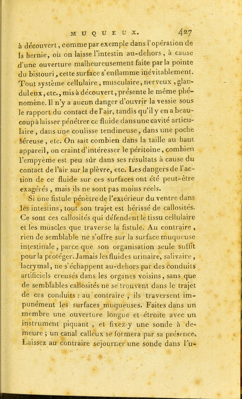 à découvert, comme par exemple dans ropéraiion de la hernie, où on laisse l'intestin au-deliors , à cause d'une ouverture malheureusement faite parla pointe du bistouri, celte surface s'enflamme inévitablement. Tout système cellulaire, musculaire, nerveux , glan- duleux, etc., mis à découvert, présente le même phé- nomène. Il n'y a aucun danger d'ouvrir la vessie sous le rapport du contact de l'air, tandis qu'il y en a beau- coupàlaisser pénétrer ce fluide dansunecavité articu- laire , dans une coulisse tendineuse, dans une poche Séreuse, etc. On sait combien dans la taille au haut appareil, on craint d'intéresser le péritoine, combien l'empyème est peu sûr dans ses résultats à cause du contact de l'air sur la plèvre, etc. Les dangers de l'ac- tion de ce fluide sur ces surfaces ont été peut-être exagérés , mais ils ne sont pas moins réels. Si une fistule pénètre de l'extérieur du ventre dans les intestins, tout son trajet est hérissé de callosités. Ce sont ces callosités qui défendent le tissu cellulaire et les muscles que traverse la fistule. Au contraire , rien de semblable ne s'offre sur la surface muqueuse intestinale, parce que son organisation seule suffit pour la proléger. Jamais les fluides urinaire, salivaire, lacrymal, ne s'échappent au-dehors par des conduits artificiels creusés dans les organes voisins, sans que de semblables callosités ne se trouvent dans le trajet de ces conduits: au contraire , ils traversent im- punément les surfaces muqueuses. Faites dans un membre une ouverture longue et étroite avec un instrument piquant , et fixez-y une sonde à de- meure ; un canal calleux se formera par sa présence. Laissez au contraire séjourner une sonde dans l'u--