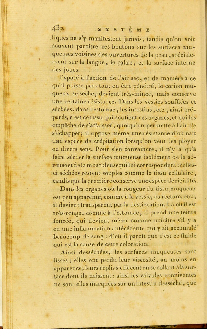 liqtiesne s'y manifestent jamais, tandis qu'on Toit souvent paroître ces boutons sur les surfaces mu- queuses voisines des ouvertures de la peau , spéciale- ment sur la langue, le palais, et la surface interne des joues. Expose' à l'action de l'air sec, et de manière à ce qu'il puisse par - tout en être pénétré, le corion mu- queux se sèche, devient très-mince, mais conserve une certaine résistance. Dans les vessies soufflées et séchées, dans l'estomac, les intestins, etc., ainsi pré- parés, c'est ce tissu qui soutient ces organes, et qui les empêche de s'affaisser, quoiqu'on permette à l'air de s'échapper; il oppose même une résistance d'oli naît une espèce de crépitation lorsqu'on veut les ployer en divers sens. Pour ^en convaincre, il n'y a qu'à faire sécher la surface muqueuse isolément de la sé- reuse et de la musculeusequi lui correspondent : celles- ci séchées restent souples comme le tissu cellulaire , tandis que la première conserve une espèce de rigidité. Dans les organes oîi la rougeur du tissu muqueux est peu apparente, comme à la vessie, au rectum, etc., il devient transparent par la dessiccation. Là où il est très-rouge, comme à l'estomac, il pi-end une teinte foncée, qui devie;nt même comme noirâtre s'il v a eu une inflammation antécédente qui y ait accumulé beaucoup de sang : d'où il paroît que c'est ce fluide qui est la cause de cette coloration. Ainsi desséchées, les surfaces muqueuses sont lisses; elles ont perdu leur viscosité, au moins en apparence; leurs replis s'effacent en se collant àla sur- face dont ils naissent : ainsi les valvules conniventes ne sont elles marquées sur un intestin desséché, que