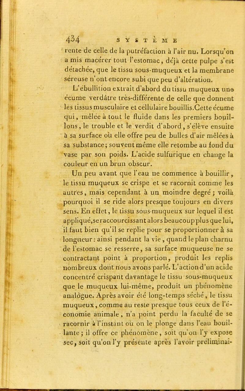 rente de celle de la putréfaction à l'air nu. Lorsqu'on a mis macérer tout l'estomac, déjà cette pulpe s'est détachée, que le tissu sous-muqueux et la membrane séreuse n'ont encore subi que peu d'altération. L'ébullilion extrait d'abord du tissu muqueux une écume verdâtre très-différente de celle que donnent les tissus musculaire et cellulaire bouillis.Cette écume qui, mêlée à tout le fluide dans les premiers bouil- lons, le trouble et le verdit d'abord, s'élève ensuite à sa surface oîi elle offre peu de bulles d'air mêlées à sa substance; souvent même elle retombe au fond du vase par son poids. L'acide sulfurique en change la couleur en un brun obscur. Un peu avant que l'eau ne commence à bouillir, le tissu muqueux se crispe et se racornit comme les autres, mais cependant à un moindre degré ; voilà pourquoi il se ride alors presque toujours en divers sens. En effet, le tissu sous rauqueux sur lequel 11 est appllqué,se raccourcissant alors beaucoup plus que lui, il faut bien qu'il se replie pour se proportionner à sa longueur : ainsi pendant la vie , quand le plan charnu 'de l'estomac se resserre, sa surface muqueuse ne se contractant point à proportion, produit les replis nombreux dont nous avons parlé. L'action d'un acide concentré crispant davantage le tissu sous-muqueux que le muqueux lui-même, produit un phénomène analogue. Après avoir éié long-temps séché, le tissu muqueux, comme au reste presque tous ceux de l'é- conomie animale, n'a point perdu la faculté de se racornir à l'insianl oii on le plonge dans l'eau bouil- lante ; il offre ce phénomène, soit qu'on \'y expose sec y soit qu'on l'y présente après l'avoir prélirninai-