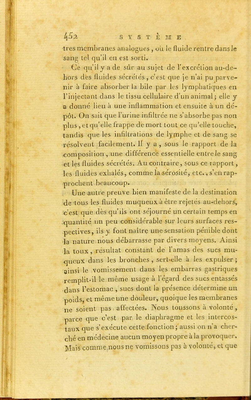 ^52 SYSTEME. très membranes analogues , où le fluide rentre dans le sang tel qu'il en est sorti. Ce qu'il y a de siîr au sujet de l'excre'tion au-de- hors des fluides sècreiës, c'est que je n'ai pu parve- nir à faire absorber la bile par les lymphatiques en l'injectant dans le tissu cellulaire d'un animal j elle y a donné lieu à une inflammation et ensuite à un dé- pôt. On sait que l'urine infiltrée ne s'absorbe pas non plus , et qu'elle frappe de mort tout ce qu'elle louche, tandis que les infiltrations de lymphe et de sang se résolvent facilement. Il y a , sous le rapport de la composition , une différence essentielle entre le sang et les fluides sécrétés. Au contraire, sous ce rapport, les fluides exhalés, comme la sérosité, etc., s'en rap- prochent beaucoup. , Une autre preuve bien manifeste de la destination •de tous les fluides muqueuxàètre rejetés au-dehors, c'est que dès qu'ils ont séjourné un certain temps en -quantité un peu considérable sur leurs surfaces res- pectives, ils y fout naître une sensation pénible dont •la nature nous débarrasse par divers moyens. Ainsi la toux, résultat constant de l'amas des sucs mu- queux dans les bronches, sert-elle à les expulser; ainsi le vomissement dans les embarras gastriques remplit-il le même usage à l'égard des sucs entassés dans l'estomac , sucs dont la présence détermine un poids, et même une douleur, quoique les membranes ne soient pas affectées. Nous toussons à volonté, parce que c'est par le diaphragme et les intercos- taux que s'exécute cette fonction ; aussi on n'a cher- ché en médecine aucun moyen propre à la provoquer. Mais comme.nous ne vomissons pas à volonté, et que