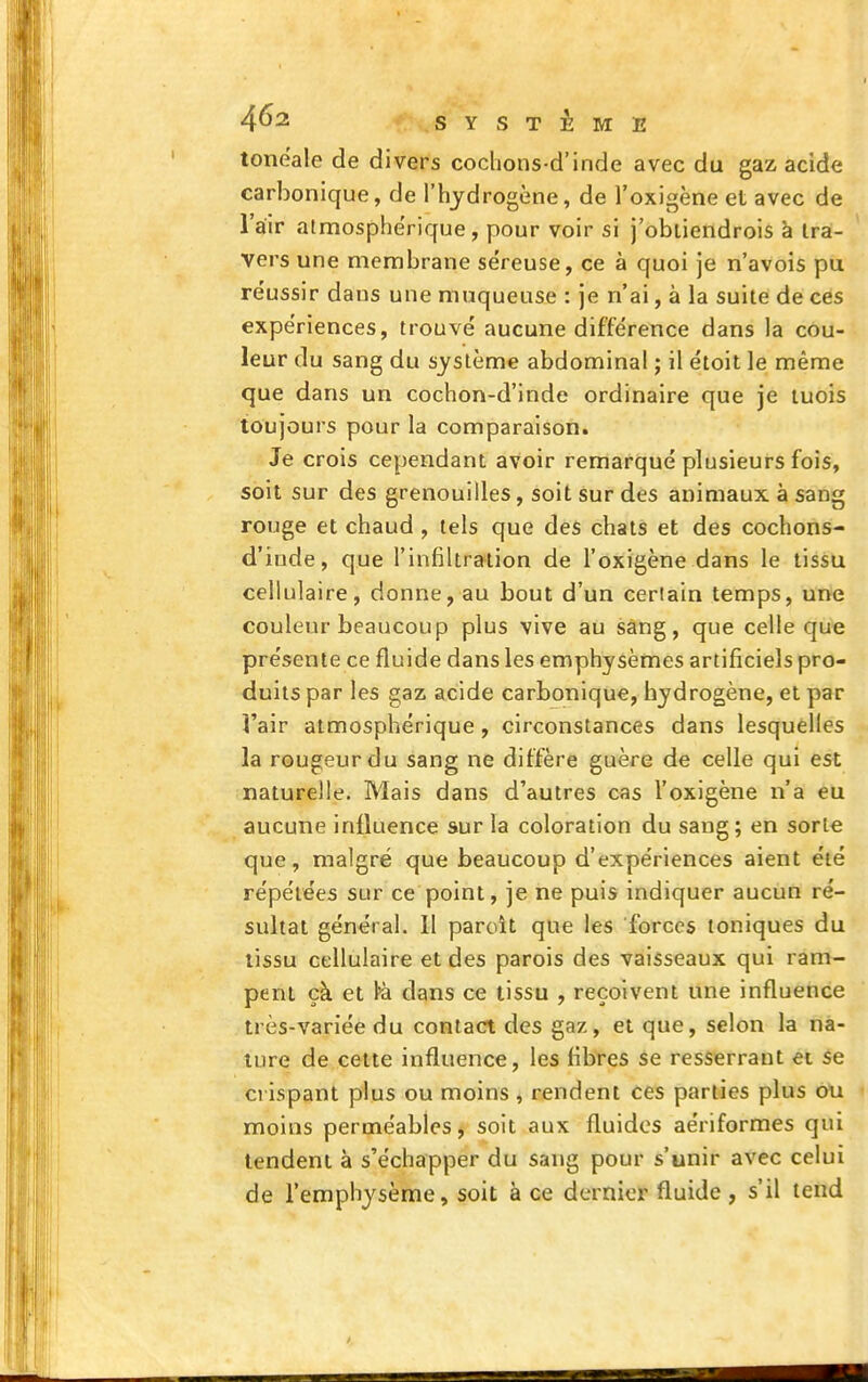 toneale de divers coclions-d'inde avec du gaz acide carbonique, de l'hydrogène, de l'oxigène et avec de l'air atmosphérique, pour voir si j'obiiendrois à Ira- vers une membrane séreuse, ce à quoi je n'avois pu réussir dans une muqueuse : je n'ai, à la suite de ces expériences, trouvé aucune différence dans la cou- leur du sang du système abdominal ; il étoit le même que dans un cochon-d'inde ordinaire que je luois toujours pour la comparaison. Je crois cependant avoir remarqué plusieurs fois, soit sur des grenouilles, soit sur des animaux à sang rouge et chaud, tels que des chats et des cochons- d'iode, que l'infiltration de l'oxigène dans le tissu cellulaire, donne, au bout d'un certain temps, une couleur beaucoup plus vive au sang, que celle que présente ce fluide dans les emphysèmes artificiels pro- duits par les gaz acide carbonique, hydrogène, et par l'air atmosphérique, circonstances dans lesquelles la rougeur du sang ne diffère guère de celle qui est naturelle. Mais dans d'autres cas l'oxigène n'a eu aucune influence sur la coloration du sang; en sorte que, malgré que beaucoup d'expériences aient été répétées sur ce point, je ne puis indiquer aucun ré- sultat général. Il paroît que les forces toniques du tissu cellulaire et des parois des vaisseaux qui ram- pent çà et dans ce tissu , reçoivent une influence très-variée du contact des gaz, et que, selon la na- ture de cette influence, les fibres se resserrant et èe crispant plus ou moins , rendent ces parties plus ou moins perméables > soit aux fluides aériformes qui tendent à s'échapper du sang pour s'unir avec celui de l'emphysème, soit à ce dernier fluide , s'il tend