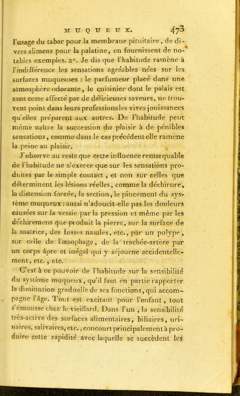 l'usage du tabac pour la membrane pitiiifaire, de di- vers alimens pour la palatine, en fournissent de no-'* tables exemples. 2°. Je dis que l'habitude ramène à l'indifférence les sensations agre'ables nées sur les surfaces muqueuses : le parfumeur placé dans une atmosphère odorante, le cuisinier dont le palais est sans cesse affecté par de délicieuses saveurs, ne trou- vent point dans leurs professions les vives jouissances qu'elles préparent aux autres. De l'habitude peut même naître la succession du plaisir à de pénibles sensations, comme dans le cas précédent elle ramène la peine au plaisir. J'observe au reste que cette influence remarquable de l'habitude ne s'exerce que sur les sensations pro- duites par le simple contact, et non sur celles que déterminent les lésions réelles, comme la déchirure, la distension forcée, la section, le pincement du sys- tème muqueux : aussi n'adoucit-elle pas les douleurs causées sur la vessie par la pression et même y)ar les dechiremens que produit la pierre, sur la surface de la matrice, des fosses nasales, etc., par un pol^'pe , sur celle de l'œsophage, de la trachée-artère par un corps âpre et inégal qui y séjourne accidentelle- ment, etc., etc. C'est à ce pouvoir de l'habitude sur la sensibilité du sysCeme muqueux, qu'il faut en partie rapporter la diminution graduelle de ses fonctions, qui accom- pagne l'âge. Tout est excitant pour l'enfant, tout s'émousse chez le vieillard. Dans l'un , la sensibilité très-active des surfaces alimentaires, biliaires, uri- naires, salivaires, etc., concourt principalement à pro- duire celte rapidité avec laquelle se succèdent les