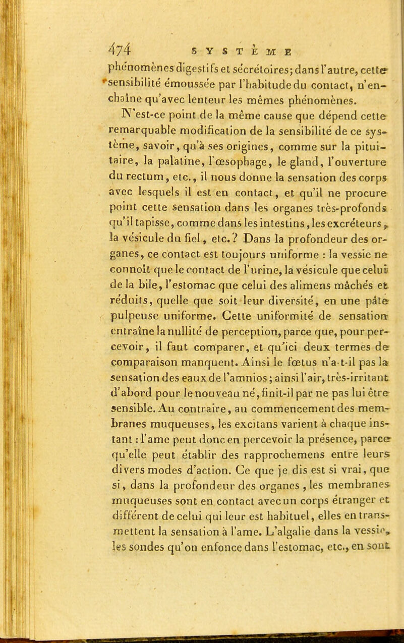 phénomènes digestifs et secréloires; dansl'aulre, celte 'sensibilité émoussée par l'habitude du contact, n'en- chaîne qu'avec lenteur les mêmes phénomènes. N'est-ce point de la même cause que dépend cette remarquable modification de la sensibilité de ce sys- tème, savoir, qu'à ses origines, comme sur la pitui- taire, la palatine, l'œsophage, le gland, l'ouverture du rectum, etc., il nous donne la sensation des corps avec lesquels il est en contact, et qu'il ne procure point cette sensation dans les organes très-profonds qu'il tapisse, comme dans les intestins, les excréteurs > ïa vésicule du fiel, etc.? Dans la profondeur des or- ganes, ce contact est toujours uniforme : la vessie ne connoît que le contact de l'urine, la vésicule que celui de la bile, l'estomac que celui des alimens mâchés et réduits, quelle que soit leur diversité, en une pâte pulpeuse uniforme. Cette uniformité de sensation entraîne la nullité de perception, parce que, pour per- cevoir, il faut comparer, et qu'ici deux termes de comparaison manquent. Ainsi le fœtus n'a t-il pas la sensation des eaux de l'amnios ; ainsi l'air, très-irritant d'abord pour le nouveau né, finit-il par ne pas lui être- sensible. Au contraire, au commencement des mem- branes muqueuses, les excitans varient à chaque ins- tant .- rame peut donc en percevoir la présence, parce qu'elle peut établir des rapprochemens entre leurs divers modes d'action. Ce que je dis est si vrai, que si, dans la profondeur des organes , les membranes muqueuses sont en contact avec un corps étranger et différent de celui qui leur est habituel, elles en trans- mettent la sensation à l'ame. L'alsalie dans la vessi*', les sondes qu'on enfonce dans l'estomac, etc., en sont