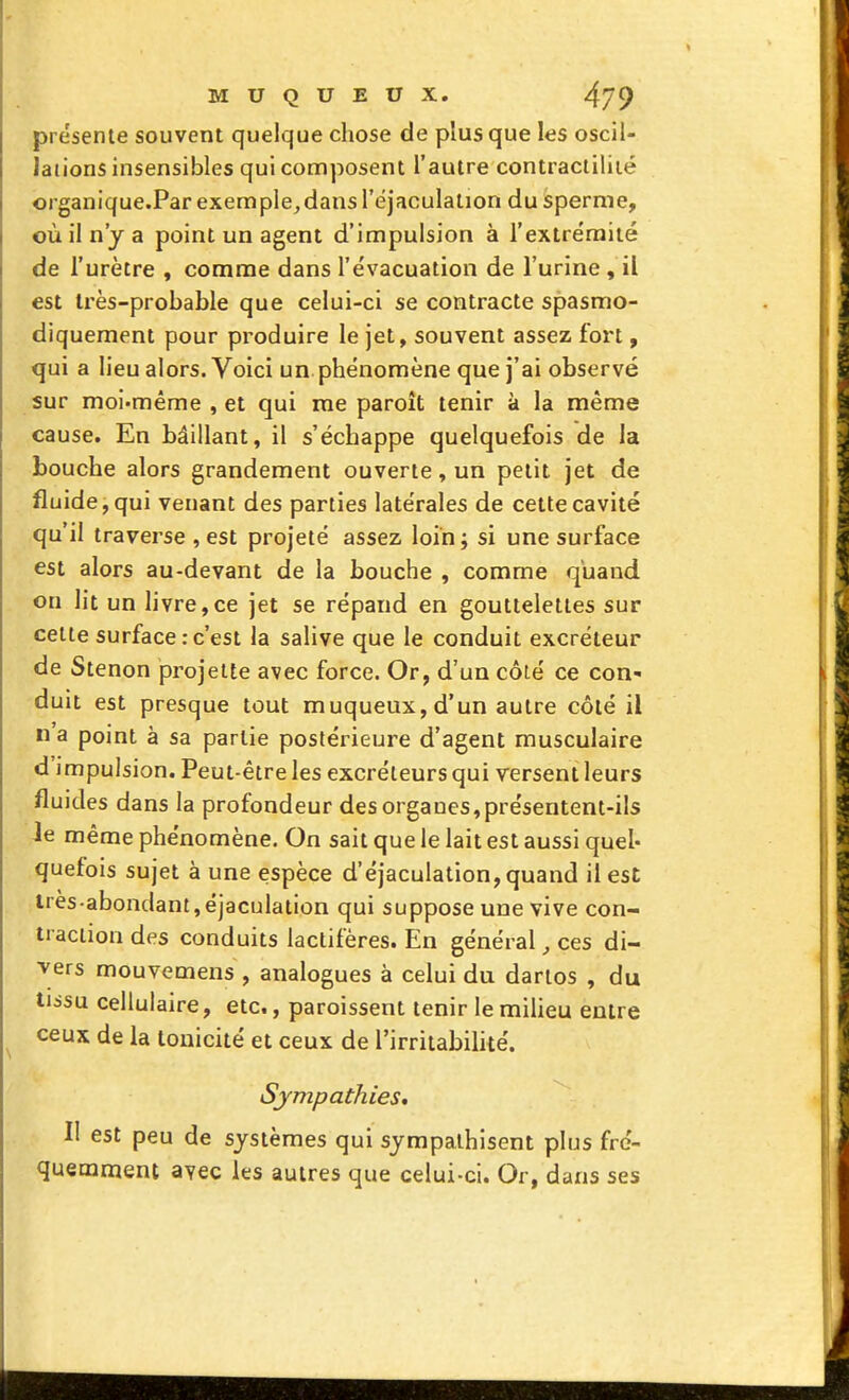 présente souvent quelque chose de plus que les oscil- lations insensibles qui composent l'autre contracliliié organique.Par exemple^dansl'éjaculation du sperme, où il n'y a point un agent d'impulsion à l'extrëmiié de l'urètre , comme dans l'évacuation de l'urine , il est très-probable que celui-ci se contracte spasmo- diquement pour produire le jet, souvent assez fort, qui a lieu alors. Voici un phénomène que j'ai observé sur moi-même , et qui me paroît tenir à la même cause. En bâillant, il s'échappe quelquefois de la bouche alors grandement ouverte, un petit jet de fluide, qui venant des parties latérales de cette cavité qu'il traverse , est projeté assez loin ; si une surface est alors au-devant de la bouche , comme quand on lit un livre,ce jet se répand en gouttelettes sur cette surface .-c'est la salive que le conduit excréteur de Stenon projette avec force. Or, d'un côié ce con- duit est presque tout muqueux,d'un autre côté il n a point à sa partie postérieure d'agent musculaire d'impulsion. Peut-être les excréteurs qui versent leurs fluides dans la profondeur des organes,présentent-ils ie même phénomène. On sait que le lait est aussi quel- quefois sujet à une espèce d'éjaculation, quand il est lres-abondant,éjaculation qui suppose une vive con- traction des conduits lactifères. En général, ces di- vers mouvemens , analogues à celui du dartos , du tiisu cellulaire, etc., paroissent tenir le miUeu entre ceux de la tonicité et ceux de l'irritabilité. Sympathies, Il est peu de systèmes qui sympathisent plus fré- quemment avec les autres que celui-ci. Or, dans ses