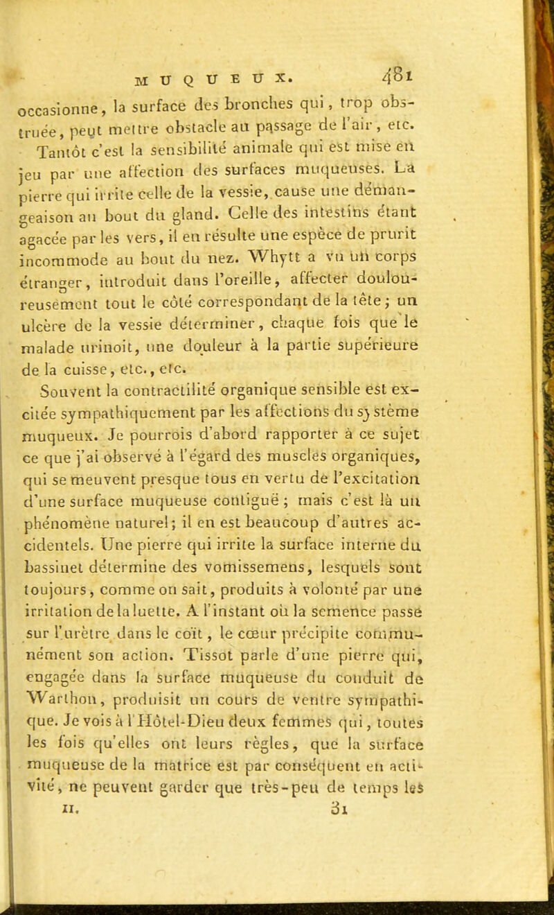 occasionne, la surface des bronches qui, trop obs- truée, peyt meure obstacle aa passage de l'air, etc. Tantôt c'est la sensibilité animale qui est mise en jeu par une affection des surfaces muqueuses. La pierre qui irrite celle de la vessie, cause une déman- geaison au bout du gland. Celle des intestins étant agacée par les vers, il en résulte une espèce de prurit incommode au bout du nez. Whytt a vu Uli corps étranger, introduit dans l'oreille, affecter doulou- reusement tout le côté correspondant de la tète; un ulcère de la vessie déterminer, chaque fois que le malade urinoit, une douleur à la partie supérieure de la cuisse, etc., efc. Souvent la coniractilité organique sensible est ex- citée sympalhiquement par les affections du sj stème muqueux. Je pourrois d'abord rapporter à ce sujet ce que j'ai observé à l'égard des muscles organiques, qui se meuvent presque tous en vertu de l'excitatioa d'une surface muqueuse contiguë; mais c'est là uu phénomène naturel; il en est beaucoup d'autres ac- cidentels. Une pierre qui irrite la surface interne du bassinet détermine des vomissemens, lesquels Sont toujours, comme on sait, produits à volonté par une irritation delaluelte. A l'instant oii la semence passe sur l'urètre dans le coït, le cœur précipite cotiîmu- nément son action. Tissot parle d'une pierre qui, engagée dans la surface muqueuse du conduit dû Warthon, produisit un cours de ventre sympathi- que. Je vois à l'Hôlel-Dieu deux femmes qui, toutes les fois qu'elles ont leurs règles, que la surface muqueuse de la matt-ice est par conséquent en acti- vité, ne peuvent garder que très-peu de temps leS II. ôi