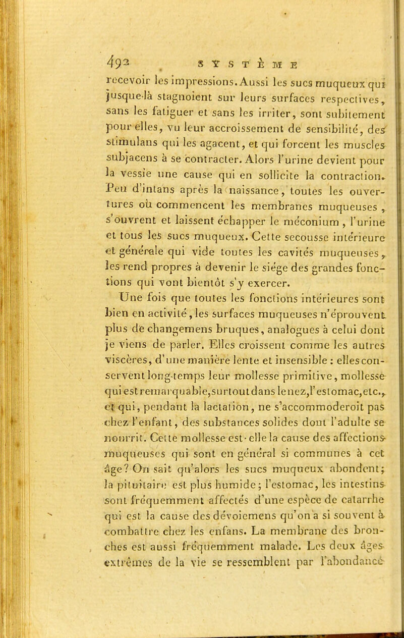 recevoir les impressions. Aussi les sucs muqueux qui jusque-là siagnoicnt sur leurs surfaces respectives, sans les fatiguer et sans les irriter, sont subitement pour elles, vu leur accroissement de sensibilité, desf siimulans qui les agacent, et qui forcent les muscles subjacens à se contracter. Alors l'urine devient pour la vessie une cause qui en sollicite la contraction^ Peu d'inlans après la naissance, toutes les ouver- tures où commencent les membranes muqueuses , s'ouvrent et laissent échapper le meconium , l'urine et tous les sucs muqueux. Cette secousse intérieure et générale qui vide toutes les cavités muqueuses, les rend propres à devenir le siège des grandes fonc- tions qui vont bientôt s y exercer. Une fois que toutes les fonctions intérieures sont bien en activité, les surfaces muqueuses n'éprouvent plus de changemens bruques, analogues à celui dont je viens de parler. Elles croissent comme les autres viscères, d'une manière lente et insensible ; elles con- servent longtemps leur mollesse primitive, mollessè- fjuiestreniarquable,surioutdanslenez,restomac,etc.,^ cf qui, pendant la lactation, ne s'accommoderoit paS chez l'enfant, des substances solides dont l'adulte se nourrit. Celtè mollesse est-elle la cause des affections- muqueuses qui sont en général si communes à cet âge? On sait qu'alors les sucs muqueux abondent; la pituitaire est plus humide; l'estomac, les intestins sont fréquemment affectés d'une espèce de catarrhe qui est la cause des dévoicmens qu'on'a si souvent à- combattre chez les cnfans. La membrane des bron- ches est aussi fréquemment malade. Los deux âges- extrêmes de la vie se resscmblenl par l'abondancè