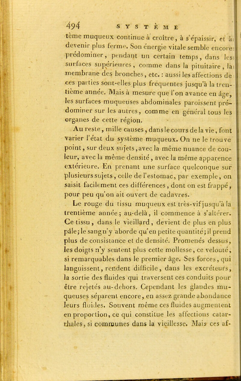 tèmerauqueux continue à croître, à s'ëpaissir, et li devenir plus ferme. Son énergie vitale semble encore prédominer, pendant un certain temps, dans les, sm^l'aces supérieures, comme dans la pituitaire, lai membrane des bronches, etc. : aussi les affections de ces parties sont-elles plus fréquentes jusqu'à la tren- tième année. IVlais à mesure que l'on avance en âge, les surfaces muqueuses abdominales paroissent pré- dominer sur les autres, comme en général tous les organes de cette région. Au reste, mille causes, dans le cours de la vie, font varier l'état du système muqueux. On ne le trouve point, sur deux sujets, avec la même nuance de cou- leur, avec la même densité , avec la même apparence extérieure. En prenant une surface quelconque sur plusieurs sujets, celle de l'estomac, par exemple, on saisit facilement ces différences , dont on est frappé, pour peu qu'on ait ouvert de cadavres. Le rouge du tissu muqueux est très-vif jusqu'à la trentième année; au-delà, il commence à s'altérer. Ce tissu , dans le vieillard, devient de plus en plus pâlejle sangn'j aborde qu'en petite quantité; il prend plus de consistance et de densité. Promenés dessus, les doigts n'y sentent plus celte mollesse, ce velouté, si remarquables dans le premier âge. Ses forces, qui languissent, rendent difficile, dans les excréteurs, la sortie des fluides qui traversent ces conduits pour être rejetés au-dehors. Cependant les glandes mu- queuses séparent encore, en assez grande abondance leurs fluides. Souvent même ces fluides augmentent en proportion, ce qui constitue les affections catar- rJiales,si comnjuncs dans la vieillesse. Mais- ces af-