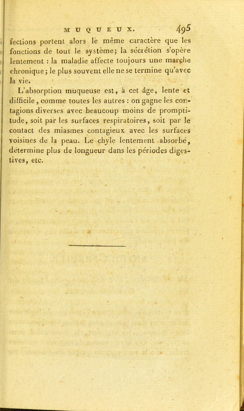 feciions portent alors lé même caractère que les fonctions de tout le systèmej la secre'lion s'opère lentement : la maJadie affecte toujours une marche chronique j le plus souvent elle ne se termine qu'avec la vie. L'absorption muqueuse est, à cet âge, lente et difficile , comme toutes les autres : on gagne les con- tagions diverses avec beaucoup moins de prompti- tude, soit par les surfaces respiratoires, soit par le contact des miasmes contagieux, avec les surfaces voisines de la peau. Le chjle lentement absorbé, détermine plus de longueur dans les périodes diges- lives, etc.