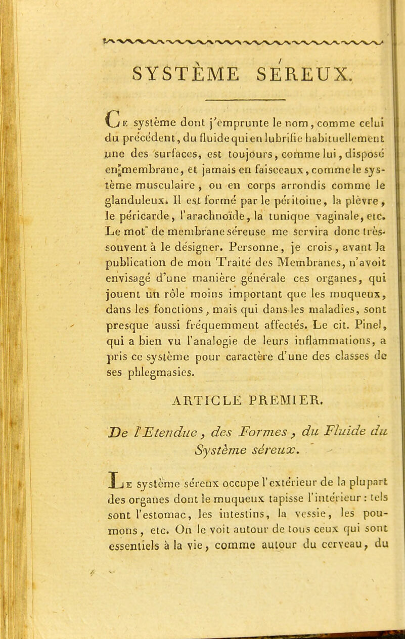 SYSTÈME SEREUX. Ce syslême dont j'emprunte le nom, comme celui du précédent, du fluidequien lubrifie Ijabiiuellcmeut june des surlaces, est toujours, comme lui, disposé en;membrane, et jamais en faisceaux, comme le sys- tème musculaire , ou en corps arrondis comme le glanduleux. Il esl formé parle péritoine, la plèvre, le péricarde, l'arachnoïde, la tunique vaginale, etc. Le mot de membrane séreuse me servira donc très- souvent à le désigner. Personne, je crois , avant la publication de mon Traité des Membranes, n'avoil; envisagé d'une manière générale ces organes, qui jouent un rôle moins important que les muqueux, dans les fonctions^ mais qui dans les maladies, sont presque aussi fréquemment affectés. Le cit. Pinel, qui a bien vu l'analogie de leurs inflammations, a pris ce système pour caractère d'une des classes de ses phlegraasies. ARTICLE PREMIER. De tEtendue, des Formes ^ du Fluide du Système séreux. Le système séreux occupe l'extérieur de la plupart des organes dont le muqueux tapisse l'intérieur : tels sont l'estomac, les intestins, la vessie, les pou- mons , etc. On le voit autour de tous ceux qui sont essentiels à la vie, comme autour du cerveau, du