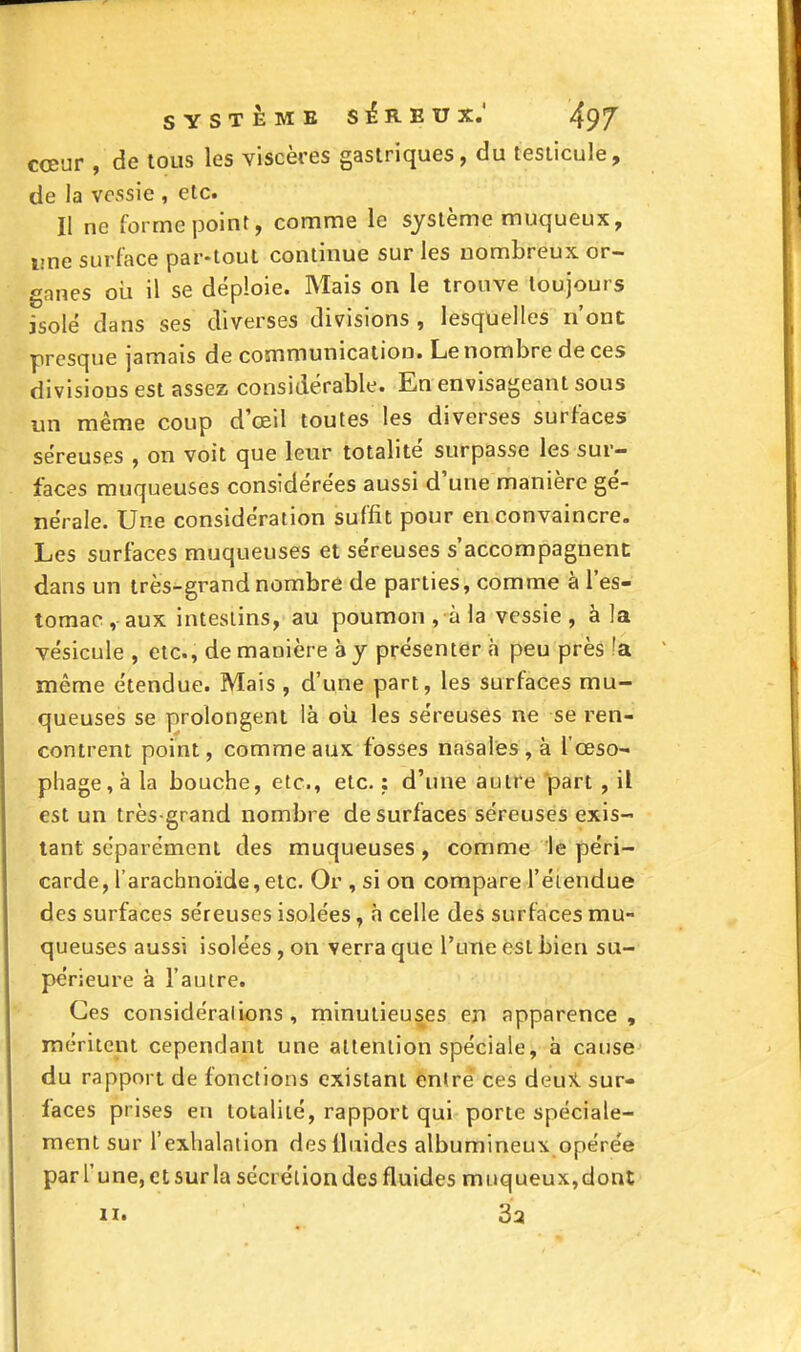 coeur , de tous les viscères gastriques, du lesiicule, de la vessie , etc. II ne forme point, comme le système muqueux, une surface par-tout continue sur les nombreux or- gnnes oii il se déploie. Mais on le trouve toujours isolé dans ses diverses divisions , lesquelles n'ont presque jamais de communication. Le nombre de ces divisions est assez considérable. En envisageant sous un même coup d'oeil toutes les diverses surfaces séreuses , on voit que leur totalité surpasse les sur- faces muqueuses considérées aussi d'une manière gé- nérale. Une considération suffit pour en convaincre. Les surfaces muqueuses et séreuses s'accompagnent dans un très-grand nombre de parties, comme à l'es- tomac , aux intestins, au poumon , à la vessie , à la vésicule , etc., de manière à y présenter à peu près !a même étendue. Mais , d'une part, les surfaces mu- queuses se prolongent là oii les séreuses ne se ren- contrent point, comme aux fosses nasales , à l'œso- phage, à la bouche, etc., etc. : d'une autre part , il est un très-grand nombre de surfaces séreuses exis- tant séparément des muqueuses , comme le péri- carde, l'arachnoïde, etc. Or , si on compare l'éiendue des surfaces séreuses isolées, à celle des surfaces mu- queuses aussi isolées, on verra que l'une est bien su- périeure à l'autre. Ces considérations, minutieuses en apparence, méritent cependant une attention spéciale, à cause du rapport de fondions existant entre ces deuK sur- faces prises en totalité, rapport qui porte spéciale- ment sur l'exhalniion des fluides albumineu\ opérée parl'unejCtsurla sécrétion des fluides muqueux, dont n. 3 a