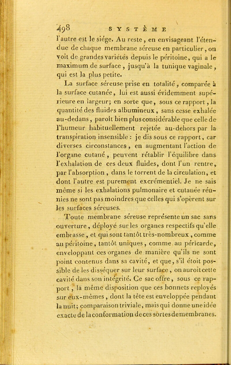 l'autre est le siège. Au reste , en envisageant l'e'ten- due de chaque membrane séreuse en pariiculier, on voit de grandes variétés depuis le pe'ritolne, qui a le maximum de surface , jusqu'à la tunique vaginale , qui est la plus petite. La surface séreuse prise en totalité, comparée k la surface cutanée, lui est aussi évidemment supé- rieure en largeur; en sorte que, sous ce rapport, la quantité des fluides albumineux , sans cesse exhalée au-dedans, paroit bien plus considérable que celle de l'humeur habituellement rejelée au-dehors par la transpiration insensible : je dis sous ce rapport, car diverses circonstances, en augmentant l'action de l'organe cutané , peuvent rétablir l'équilibre dans l'exhalation de ces deux fluides, dont l'un rentre, par l'absorption , dans le torrent de la circulation, et dont l'autre est purement exci'émenliel. Je ne sais même si les exhalations pulmonaire et cutanée réu- nies ne sont pas moindres que celles qui s'opèrent sur les surfaces séreuses. Toute membrane séreuse représente un sac sans ouverture, déployé sur les organes respectifs qu'elle embrasse , et qui sont tantôt très-nombreux , comme au péritoine, tantôt uniques, comme au péricarde, enveloppant ces organes de manière qu'ils ne sont point contenus dans sa cavité, et que, s'il étoit pos- sible de les disséquer sur leur surface , on auroitceite cavité dans son intégrité. Ce sac offre, sous ce rap- port , la même disposition que ces bonnets reployés sur eîix-mêmes , dont la tète est enveloppée pendant la nuit; comparaison triviale, mais qui donne une idée exacte de la conformation de ces sortes demembranes.