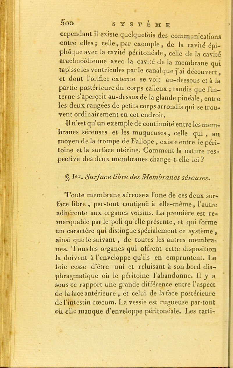 cependant II existe quelquefois des communication* «ntre elles; celle, :par exemple, de la caviie'epi- ploïqueavec la cavité péritonëale, celle de la cavité arachnoïdienne avec la cavité de la membrane qui tapisse les ventricules parle canal que j'ai découvert, et dont l'orifice externe se voit au-dessous et à la partie postérieure du corps calleux ; tandis que l'in- terne s'aperçoit au-dessus de la glande pinéale, entre les deux rangées de petits corps arrondis qui se trou- Vent ordinairement en cet endroit. Il n'est qu'un exemple de continuité entre les mem- branes séreuses et les muqueuses , celle qui , au moyen de la trompe de Fallope , existe entre le péri- toine et la surface utérine. Gomment la nature res- pective des deux membranes change-t-elle ici? § 1er, Surface libre des Membranes séreuses. Toute membrane séreuse a l'une de ces deux sur- face libre , par-tout contiguë à elle-même, l'autre adhérente aux organes voisins. La première est re- marquable par le poli qu'elle présente, et qui forme un caractère qui distingue spécialement ce système , ainsi que le suivant , de toutes les autres membra- nes. Tous les organes qui offrent cette disposition la doivent à l'enveloppe qu'ils eu empruntent. Le foie cesse d'être uni et reluisant à son bord dia- phragmatique oii le péritoine l'abandonne. Il y a sous ce rapport une grande différence entre l'aspect de laiace antérieure , et celui de la face postérieure de l'intestin cœcum. La vessie est rugueuse par-tout où elle manque d'enveloppe péritonëale. Les carti-