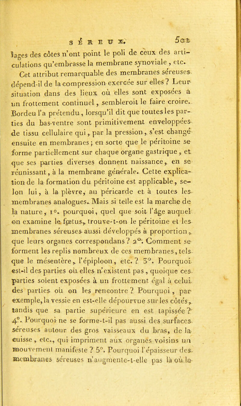 SEREUX, Bat îages des côtes n'ont point le poli de ceux des arti- culations qu'embrasse la membrane synoviale , etc. Cet attribut remarquable des membranes séreuses^ dëpend-il de la compression exercée sur elles? Leur situation dans des lieux où elles sont exposées à un frottement continuel, sembleroit le faire croire. Bordeu l'a prétendu, lorsqu'il dit que toutes les par- ties du bas-ventre sont primilivement enveloppées- de tissu cellulaire qui, par la pression , s'est changé- ensuite en membranes; en sorte que le péritoine se forme partiellement sur chaque organe gastrique, et que ses parties diverses donnent naissance^ en se réunissant, à la membrane générale. Cette explica- tion de la formation du péritoine est applicable, se- lon lui, à la plèvre, au péricarde et à toutes les- membranes analogues.. Mais si telle est la marche de la nature, 1°. pourquoi, quel que soit l'^ge auquel ©n examine le fçBtus^ trouve-t-on le péritoine el les membranes séreuses aussi développés à proportion,, que leurs organes correspondans ? 2*^. Gomment se forment les replis nombreux de ces membranes, tels- que le mésentère,, l'épiploon, etc.? 3^. Pourquoi €Sl-il des parties oia ellesn.'existent pas , quoique ces- parties soient exposées à un frottement égal à celui des parties oii on les rencontre ? Pourquoi, par exemple, la vessie en est-elle dépourvue sur les côtés,, tandis que sa partie supérieure en est tapissée?' 4°. Pourquoi ne se forme-t-il pas aussi des surfaces, séreuses autour des gros vaisseaux du bras, de la cuisse, etc., qui impriment aux organes voisins un Baouvemeni manifeste ? 5°. Pourquoi l'épaisseur des^ membranes séreuses n'augmente-i-elle pas là où le-